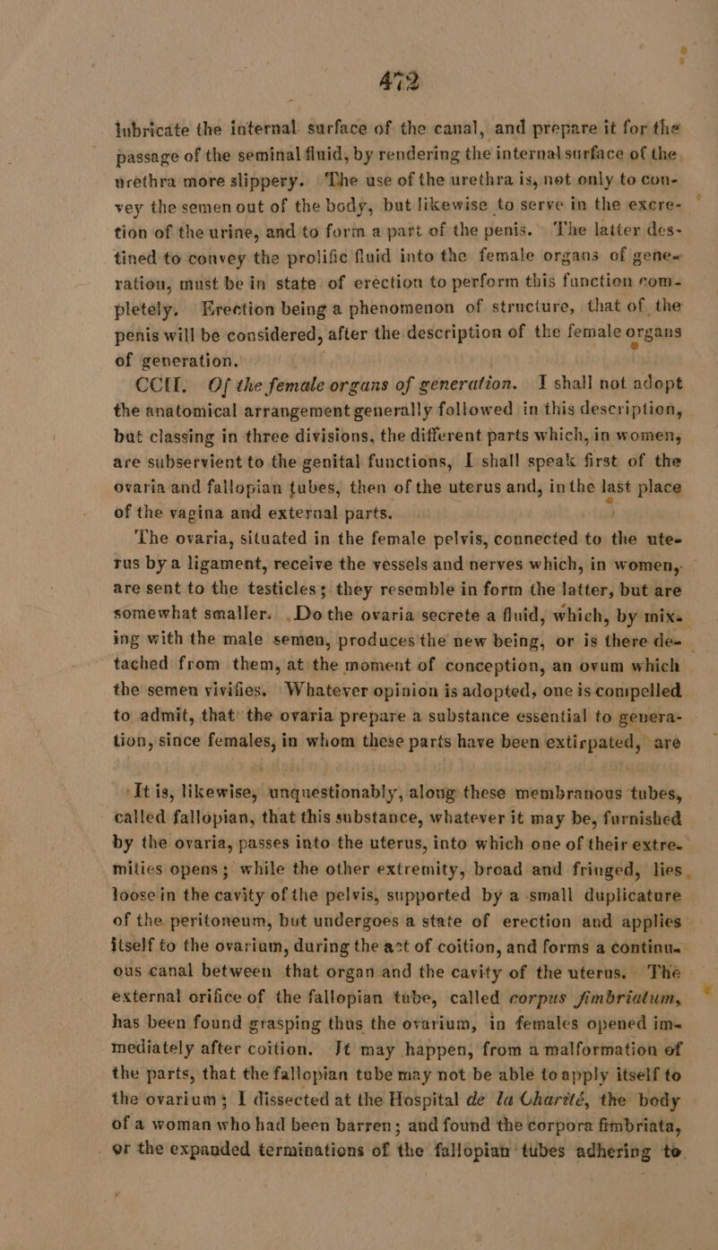 12 inbricate the internal surface of the canal, and prepare it for the passage of the seminal fluid, by rendering the internal surface of the urethra more slippery. The use of the urethra is, net only to con- vey the semen out of the body, but likewise to serve in the excre- tion of the urine, and to form a part of the penis. The latter des- tined to convey the prolific fluid into the female organs of gene ration, must be in state of eréction to perform this function com- pletely, Erection being a phenomenon of structure, that of the penis will be considered, after the description of tbe female organs of generation. CCU. Of the female organs of generation. J shall not adopt the anatomical arrangement generally followed in this description, but classing in three divisions, the different parts which, in women, are subservient to the genital functions, [ shall speak first of the ovaria and fallopian tubes, then of the uterus and, inthe last place of the vagina and external parts. ‘Lhe ovaria, situated in the female pelvis, connected to the ute- rus by a ligament, receive the vessels and nerves which, in women, — are sent to the testicles; they resemble in form the latter, but are somewhat smaller. Del the ovaria secrete a fluid, which, by mix. ing with the male semen, produces the new being, or is there de- ' tached from them, at the moment of conception, an ovum which the semen vivifies. Whatever opinion is adopted, one is compelled to admit, that: the ovaria prepare a substance essential to genera- tion, since females, in whom these parts have been extirpated, are ‘It is, likewise, iecicdattciaby along these membranous tubes, - called fallopian, that this substance, whatever it may be, furnished by the ovaria, passes into the uterus, into which one of their extre. mities opens ; while the other extremity, broad and fringed, lies loose in the cavity ofthe pelvis, supported by a small duplicature of the peritoneum, but undergoes a state of erection and applies itself to the ovarium, during the act of coition, and forms a continu. ous canal between that organ and the cavity of the uterus. The external orifice of the fallopian tube, called corpus fimbrialum, has been found grasping thus the ovarium, in females opened im= mediately after coition. Jt may happen, from a malformation of the parts, that the fallopian tube may not be able toapply itself to the ovarium I dissected at the Hospital de la Charité, the body | of a woman who had been barren; and found the corpora fimbriata, _ or the expanded terminations of the fallopian tubes adhering to
