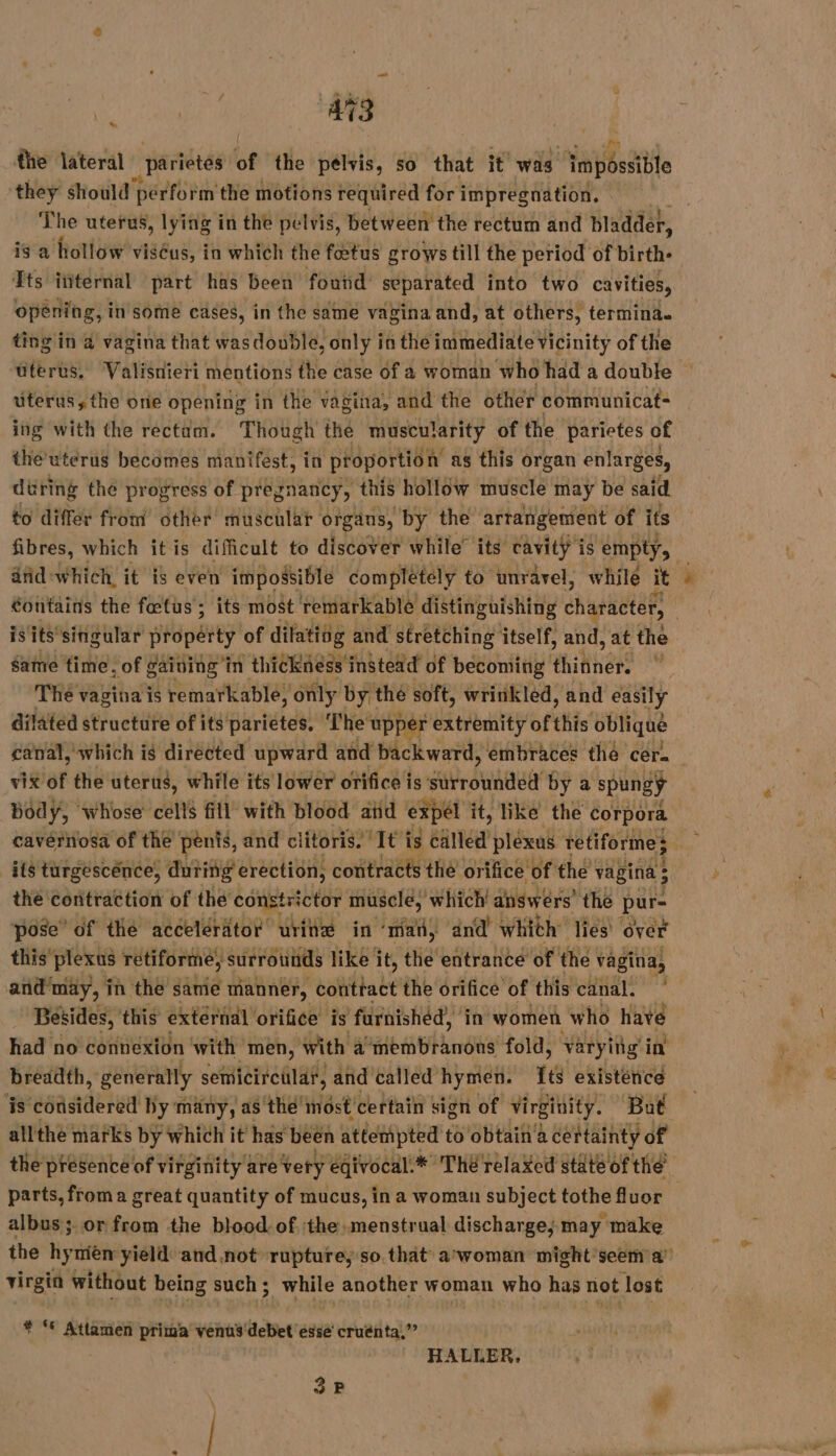 4 the lateral _parietes of the pélvis, so that it was ‘Impossible they should ‘perform the motions required for impregnation. The uterus, lying in the pelvis, between the rectum and bladder, is a hollow viséus, in which the foetus grows till the period of birth- Ets ititernal part has been foutid separated into two cavities, opening, in some cases, in the same vagina and, at others, termina. ting in a vagina that wasdouble, only i in the immediate vicinity of the uterus. Valisnieri mentions the case of a woman who had a double uterus, the one opening in the vagina, and the other communicat- ing with the rectam. Though thé muscularity of the parietes of the utérus becomes manifest, ia proportion as this organ enlarges, düring the progress of pregnancy, this hollow muscle may be said to differ from other muscular organs, by the artangement of its fibres, which it is difficult to discover while’ its cavity is empty, anid: which, it is even impossible completely to unravel, while it ) éontains the fœtus ; its most remarkable distinguishing character, is its singular TT of dilating and stretching itself, and, at the Same time, of gaining in thickness instead of becoming thikner i The vagina is remarkable, only by thé soft, wrinkled, and easily dilated structure of its parietes, The’ upper extremity of this oblique canal, which is directed upward and backward, embraces the cer. vix of the uterus, while its lower orifice is sivrounaed by a spungy body, whose ons fill with blood aiid expel it, like the corpora cavérnosa of the pénis, and clitoris. It is called plexus tetiformes its turgescence, dutifig erection, contracts the orifice of the vagina ; 3 the contraction of the constrictor muscle, which! answers’ the pur- pose’ of thé accelerator urinæ in ‘man, dnd’ whith’ lies over this” plexus retiforme, surrounds like it, the entrance of the vagina, and‘may, in the same manner, conttact the orifice of this canal. Besides, this external orifice is farnished, in women who have had no connexion with men, with a’membranons fold, varyitg i in breadth, generally semicircular, and called hymen. és existence ‘is esaatdbied by many, as the most certain sign of Virginity. ‘Bat allthe marks by which it has been attenipted to obtain a certainty of the presence of virginity are very eqivocal.* Thé relaxed state of the’ parts, froma great quantity of mucus, ina woman subject tothe fluor albus; or from the blood. of. ‘the menstrual discharge; may make the hymièn yield and not rupture, so that arwoman might seem a virgin without being such; while another woman who has not lost LD Ets © Attamen prima venus debet esse cruénta,” 15 HALLER, 3p