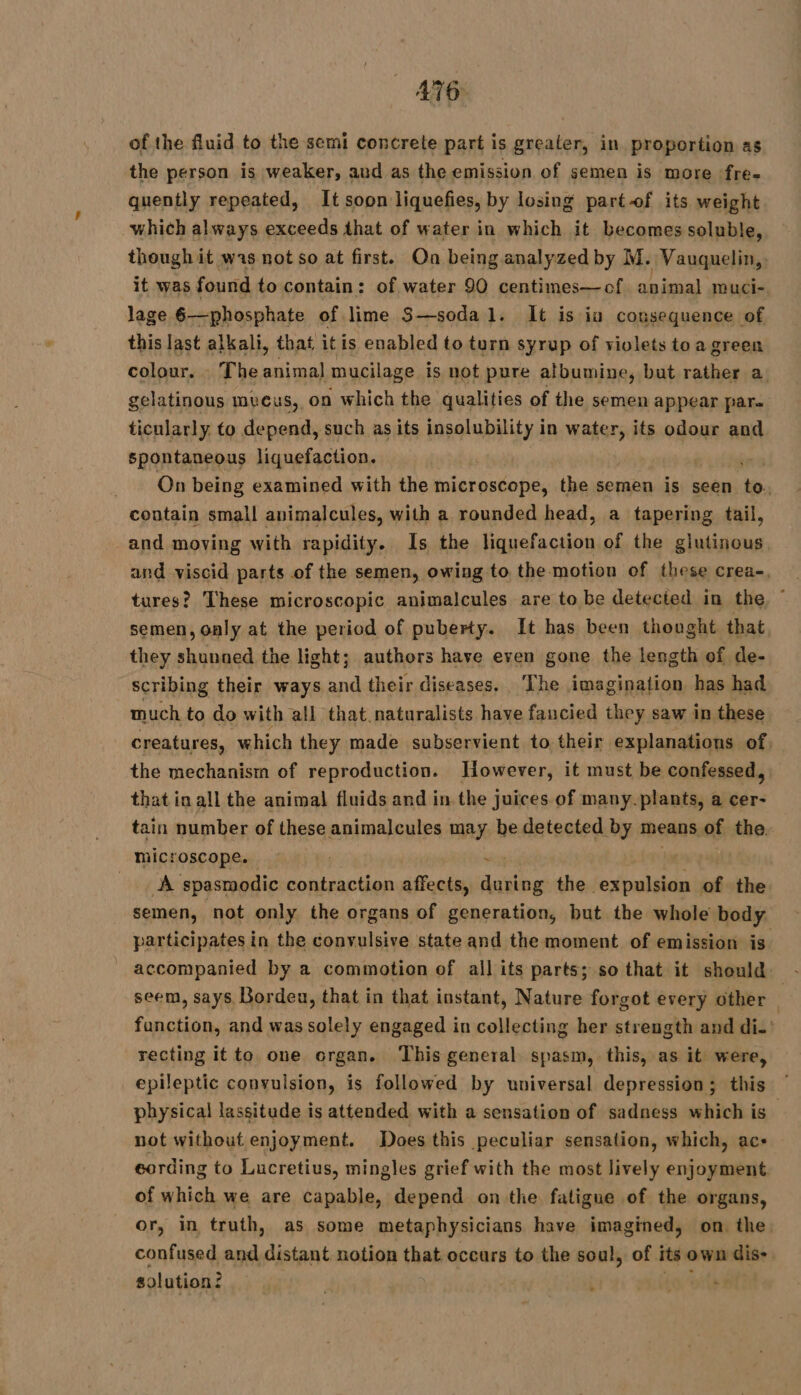 of the fluid to the semi concrete part is greater, in proportion as the person is weaker, aud as the emission of semen is more :fre- quently repeated, It soon liquefies, by losing partof its weight which always exceeds that of water in which it becomes soluble, though it was not so at first. On being analyzed by M. Vauquelin,. it was found to contain: of water 90 centimes—of animal muci- lage 6—phosphate of lime S—soda 1. It is iu consequence of this last alkali, that itis enabled to turn syrup of violets toa green colour. The animal mucilage is not pure atbumine, but rather a. gelatinous mveus, on which the qualities of the semen appear pare ticularly to depend, such as its insolubility in water, its odour and spontaneous liquefaction. | On being examined with the microscope, the semen is seen to. contain small auimalcules, with a rounded head, a tapering tail, and moving with rapidity. Is the liquefaction of the glutinous, and viscid parts of the semen, owing to the motion of these crea-. tures? These microscopic animalcules are to be detected in the, ” semen, only at the period of puberty. It has been thought that they shunned the light; authors have even gone the length of de- scribing their ways and their diseases. ‘The imagination has had much to do with all that naturalists rie faucied they saw in these creatures, which they made subservient to their explanations of the mechanism of reproduction. However, it must be confessed, that in all the animal fluids and in. the juices. of many.plants, a cer- tain number of these animalcules may be detected by means of the. microscope. | | . A spasmodic contraction affects, during the ARR A of the. semen, not only the organs of generation, but the whole body participates in the convulsive state and the moment of emission is accompanied by a commotion of all its parts; so that it should. seem, says Borden, that in that instant, Nature forgot every other ù fanction, and was solely engaged in collecting her strength and di.’ recting it to one organ. ‘This general spasm, this, as it were, epileptic convulsion, is followed by universal depression; this physical lassitude is attended with a sensation of sadness which is _ not without enjoyment. Does this peculiar sensation, which, ac- cording to Lucretius, mingles grief with the most lively enjoyment. of which we are capable, depend on the fatigue of the organs, or, in truth, as some metaphysicians have imagined, on the. confused and distant notion that occars to the soul, of its own ‘diss solution? | | L :