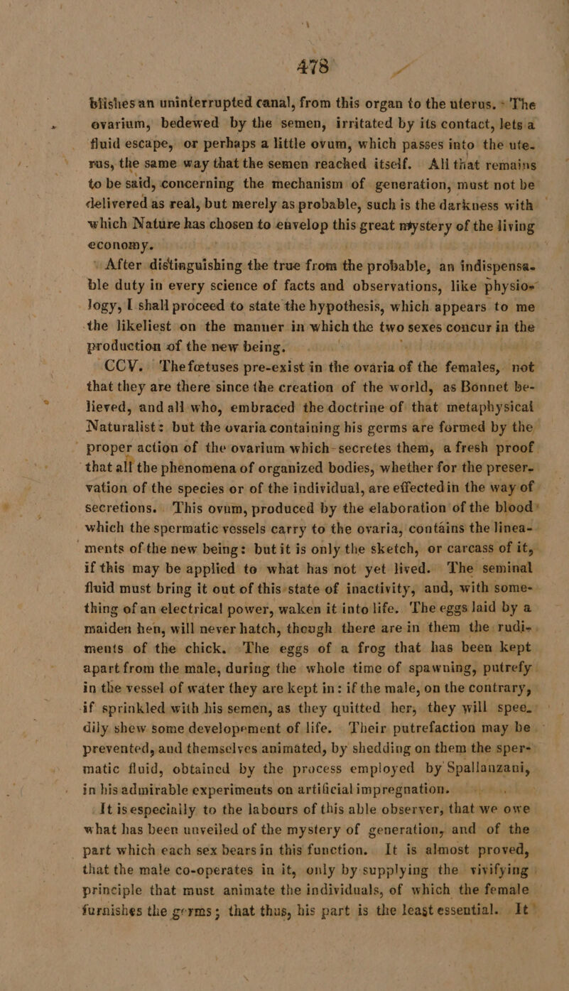 ah | biishes an uninterrupted cana), from this organ to the uterus. + The ovarium, bedewed by the semen, irritated by its contact, lets a fluid escape, or perhaps a little ovum, which passes into the ute. rus, the same way that the semen reached itself, Ali that remains to be said, concerning the mechanism of generation, must not be delivered as real, but merely as probable, such is the darkness with | which Nature has chosen to envelop this great ntystery of the living economy. | + After distinguishing the true from the probable, an indispensa. ble duty in every science of facts and observations, like physios Jogy, I shall proceed to state the hypothesis, which appears to me the likeliest on the manner in which the two sexes concur in the production of the new being. 3 È | CCV. Thefætuses pre-exist in the ovaria of the females, not that they are there since the creation of the world, as Bonnet be- lieved, and all who, embraced the doctrine of that metaphysical Naturalist: but the ovaria containing his germs are formed by the proper action of the ovarium which-secretes them, a fresh proof that all the phenomena of organized bodies, whether for the preser- vation of the species or of the individual, are effectedin the way of secretions. . This ovum, produced by the elaboration of the blood» which the spermatic vessels carry to the ovaria, contains the linea-. ‘ments of the new being: but it is only the sketch, or carcass of ity if this may be applied to what has not yet lived. The seminal fluid must bring it out of this state of inactivity, and, with some- thing of an electrica! power, waken it into life. The eggs laid by a maiden hen, will never hatch, though there are in them the rudi-, ments of the chick. The eggs of a frog that has been kept apart from the male, during the whole time of spawning, putrefy in the vessel of water they are kept in: if the male, on the contrary, if sprinkled with his semen, as they quitted her, they will spee. : dily shew some developement of life. Their putrefaction may be : prevented, and themselves animated, by shedding on them the sper- matic fluid, obtained by the process employed by Spallanzani, in his admirable experiments on artificialimpregnation. It isespeciaily to the labours of this able observer, that we owe what has been unveiled of the mystery of generation, and of the _ part which each sex bearsin this function. It is almost proved, that the male co-operates in it, only by supplying the vivifying | principle that must animate the individuals, of which the female furnishes the germs; that thus, his part is the least essential. It”