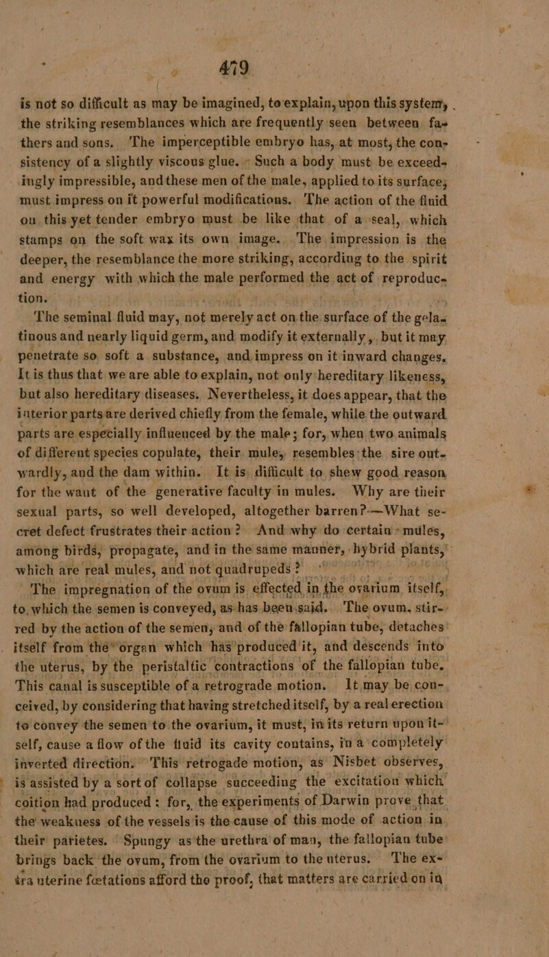 w i tie is not so difficult as may be imagined, toexplain, upon this system, | the striking resemblances which are frequently seen between. fas thers and sons. ‘The imperceptible embryo has, at most, the con- sistency of a slightly viscous glue. - Such a body must be exceed- must impress on it powerful modifications. The action of the fluid | ou. this yet tender embryo must be like that of a seal, which stamps on the soft wax its own image. The impression is the deeper, the resemblance the more striking, according to the spirit and energy with which the male Danse the act of reproduc. tion. | | | The seminal fluid may, dus bein act on the. sir fo of the salad tinous and nearly liquid germ, and modify it externally ,, but it may penetrate so soft a substance, and impress on it inward changes, It is thus that we are able to explain, not only hereditary likeness, but also hereditary diseases. Nevertheless, it does appear, that the interior parts are derived chiefly from the female, while the outward. parts are especially influenced by the male; for, when two animals of different species copulate, their. mule, resembles:the sire out- wardly, and the dam within. It is difficult to shew good reason for the want of the. generative faculty in mules. Why are their sexual parts, so well developed, altogether barren?-—What se- cret defect frustrates their action? And why do certain : mules, among birds, propagate, and in the same manner, : ei ae which are real mules, and not quadrupeds ? i ‘ The impregnation of the ovum is effected i in ‘the ovarium itself, | to. which the semen is conveyed, as has been, said. The ovum, stir-- red by the action of the semen, and of the fallopian tube, detaches és … the uterus, by the peristaltic contractions of the fallopian tube, This canal is susceptible of a retrograde motion. 1t.may be con- ceived, by considering that having stretched itself, by a real erection te convey the semen to the ovarium, it must, in its return upon it~’ self, cause a flow of the fluid its cavity contains, in a completely coition had produced : for, the experiments of Darwin prove. that the weakness of the vessels is the cause of this mode of action in their parietes. : Spungy as'the urethra of man, the fallopian tube: brings back the ovum, from the ovarium to the uterus. The ex-