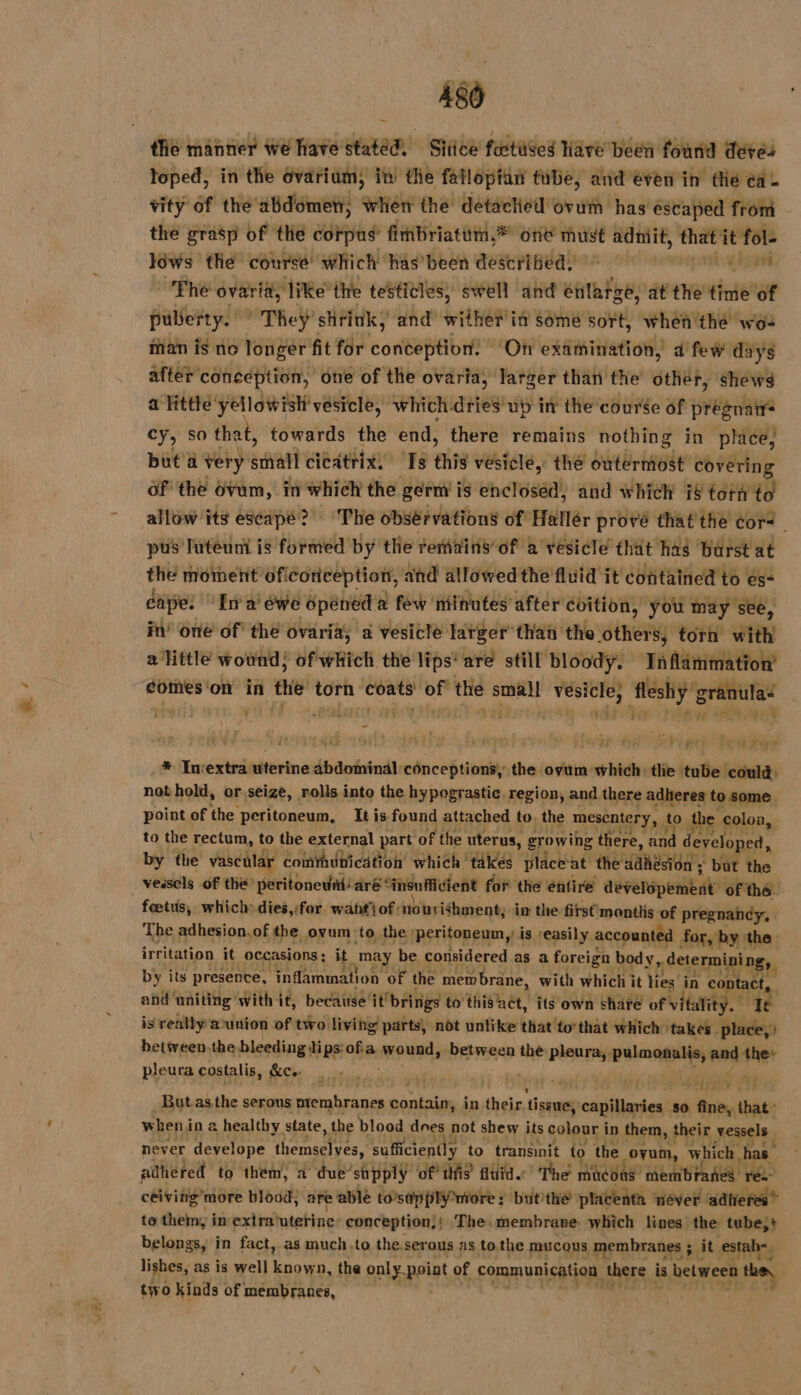 AS tlie manner we have statéd. Sitice fostuses lave been found dere loped, in the Ovarium; in the fafloptan tube, and even in thé ea. vity of the abdomen, when the detacted ovum has escaped from the grasp of the corpus’ firnbriatitm,* one must AT he ie ôws the course’ which has been described! de The ovaria, ‘like’the testicles, swell and enlarge, at the time of puberty. They’ stink, and wither it sémé sort, when'thé wo- man is no longer fit for conception. ‘On examination, d'few days after conception, one of the ovaria, larger than the other, shews a little yellowish’ vesicle, which dries up in the course of prégnatr cy, so that, towards the end, there remains nothing in place, but à very sal AE ES ere vésiclé, thé outerniost covering 6f the ovum, in which the germ i is enclosed, and which 78 torn to allow its escape?’ The obsérvations of Hallér prové thatthe cor&lt;. pus Iuteuni is formed by the remains of a vésicle that has Burst at the moment oficorception, and allowed the fluid it contained to es- capes ‘En a: éwe opened à few ‘niinutes after coition, you may see, in’ one of! thé ovaria, a vesicle larger than the others, torn with a little wound; of which the lips‘ are still bloody. Taflammation’ comes on in the torn itr in the et 12 fleshÿ'g granulaé ' ; à és yay hyp or Lara. * Inextra uterine abdominal conceptions, the ovum-which: the tube could: not hold, or.seize, rolls into the hypograstic region, and there adheres to some point of the peritoneum, It is found attached to, the mesentery, to 1 the colon, to the rectum, to the external part of the uterus, growing there, and developed, by the vascular combblbica tt ion which ‘takes place-at the Waneaon'y but the vessels of the peritonedai‘aré é“insuflicient for the entire dbverepembat’ of thé. fœtus, which dies,:for watt’ of: notrishment, in the first'mantlis of pregnancy, The adhesion.of the ovum to the peritoneum,’ is -easily. accounted for, by the irritation it occasions : it may be considered as a foreign body, determining, by its presence, “in fammation of the mem brane, with which it lies in Co) tact, and ‘uniting with it, because itbri rigs to thislact, its own share of vitality. ‘Te is really æunion of two living parts, not unlike that to’that which: ‘takes. place, 3 betireen.the bleeding ips: ofa ae between the pleura, iia and the» pleura costalis, KC ie | Fe ‘) ak thy But.as the serous prembranen de in their. tissue, capillaries so ene that: when i in 2 healthy state, the blood does not shew its colour i in them, their vessels never develope themselves, sufficiently to transinit to the oyun, which, has” adhered to them, a due sipply ‘of this’ fluid.’ The mücons” ‘membranes ree ceiving’more blood). are able to’sapplyniore: but the placenta néver ‘adtieres” to them, i in’ extra‘uterine: conception,; The, membrane: which lines the tube,+ belongs, in fact, as much.to the.serous as to the mucous membranes ; sit estah, lishes, as is well noes. the only point of communication there is between the, two kinds of membranes,