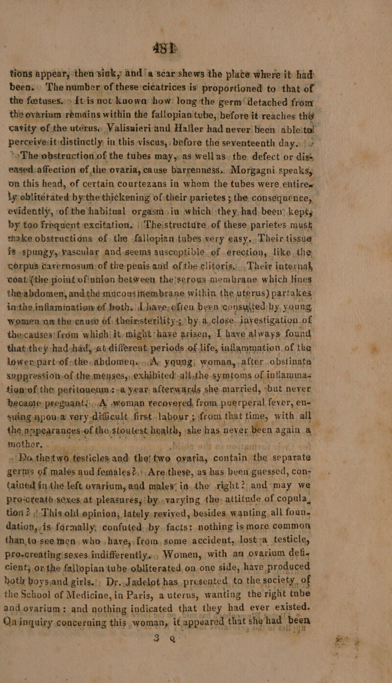 ss tions appear, ‘then sink, and’a‘scarshews the plate where it had been. The number of these cicatrices is proportioned to that of the fuetuses.:&gt; Lt is not knowa: how: long the germ‘ detached from the ovarium remains within the fallopian tube, before it reaches the cavity of:the utérusa Valisaieri and Haller had never been ableitol perceiverit:distinctly, in this viscus,, before the seventeenth days {0 The obstruction.of the tubes may. as wellas the defect or diss eased affection of the ovaria, cause barrennéss, Morgagni speaks, on this head, of certain courtezans in whom the tubes were entire» ly oblitétäted bythethickening ofitheir parietes ; the consequence, evidently, ‘of the habitual orgasm.ia which they, had been kept; by too frequent excitation. || Thejstructure of these parietes must thake obstructions of the fallopian tubes very easy. Their tissue is spungy, vascular and.seems susceptible of erection, like. the, corpus Cavernosum: of the: penis and of the clitoris... Their internal, ‘coat {the point oflunion between the;serous membrane which lines the abdomen, andthe mucous membrane, within, the uterus) partakes inthe. inflammation of both, Lhave:often been consulted by, young Women om thercause éf, theinsterility-; s by, a, close. javestigation. of thecauses! from whighiit, might have arisen, :L have always found that.they. had-had), at-differeat. periods of. life, inflammation. of the lowempart-of sthecabdomens A: yqung; woman, after obstinate suppression of the menses, exhibited! .ali,the. symtoms of inflamma. tignief the peritoneum. -a year, afterwands she married, ‘but never became-preguant.,. À stoman recovered, from puerperal fever, en- suing upon, ‘a very: dificult first - labour ; yi from that fase with all mother Wide + Do, thatwe. PR and tbe! two ovatia, cantains he separate germs of males aud females ?,},Arethese, as has been guessed, con- tained in the left, ovarium, and males: inthe right? and may we pro-creaté sexes at pleasures,’ by. varying the) attitude of copula, tion ? | This old opinion, lately revived, besides, wanting all foun. dation, is formally, confuted, by, facts: nothing is more common than to. see men who. have, , from, some accident. lost ;a_testicle, pro-creatingisexes indifferently... Women, with an ovarium def. cient; or. the fallopian tube obliterated, on one side, have produced both boyssand girls.’ Dr..Jadelot has presented to the society of the School of Medicine, in Paris, a uterus, wanting the right tnbe and ovarium: and nothing indicated that they had ever existed. Qui inquiry concerning this woman, it pantelst, that she had been a &amp;? i * Tes $y