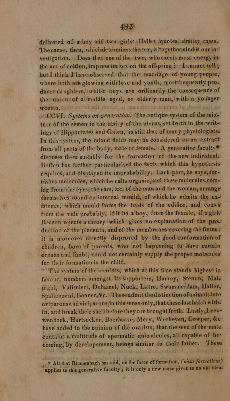 delivered of:æ boy and two: girls: Haller :quotesiisimilar, cases, The cause, then, whichdeterminesthe sex, altogetheneludés ouninr vestigations!» Does that’ oneof the two, whoexerts most energy ix the act of coitien, impress'its sex on the offspring &gt; ‘Tscannot tell; but: I think I’ have observed »that: the marriage’ of young people, where bothare glowing with love and youth, mostfrequently pro- duces daughters, whilst boys are ordinarily:the consequence of the “union: ‘of a erga ey pu or. sa TH with: a Dear woman. ET 14 Ju init mt COVE, ET on ones The. anti: cystcnh of the Mi Xe ture of the semen in the cavity ofsthe uterus, set forth in theowrit- ings of Hippocrates and Galen, “is still that of many physiologists. In this‘system, the mixed fluids may be considered asvan extract from all parts of the body, male or female. A generative faculty* disposes them suifably for the formation of the new individual Buffon hes further particularised the facts which this hypothesis Fequires, and displayed its improbability. Each part, he says, fur- nishes moleéulés, which he calls: organic, and these molecules,com- ing from the’ ey es; the ears, &amp;c. of the man and the woman, arrange themselves ‘round an internal mould, ‘of whichhe admits the»ex~ istence, which mould forms the basis: of the edifice, and comes from the male prebably, ifit be a boy, from the female, if agirl Reason rejects a) theory which gives no explanation of the prow duction of the placenta, and'of the membranes covering the fœtus : | it is moreover directly disproved by the good conformation of ( children, born of parents, who not’ happening 16 -Have ceftain organs and Tabs: could not certainly supply the proper sig dd Ai Woh formation in the child. in TO he system of the ovarists, whiclt at this time stands Might in HE numbers amongst its'supporters, Harvey, Stenon; Mal, pighi, Valisnieri, Duhamel, Nuck, Littre, Swammerdam, Haller, Spallanzani, Bonnet, &amp;c. Theseadmit the distinction of animalsinto oviparousand viviparous,in this sense only,that these last hatch with- in, and break their shell before they are brought forth. Lastly, Leéeu- wenhoek, Hartsoeker, Boerhaave, Mery, Werheyen, Cowper, &amp;c have added to the opinion of the ovarists, that the seed of the male contains a wultitude of spermatic’ animalcules, all capable of be- coming, uf dereloperient, DRE similar to théir father. ‘These 4 .# All that Blumenbach has said, on the force of formation, (nisus formativus ) applies to this generative ree ; it is only a new name given to an old idea,
