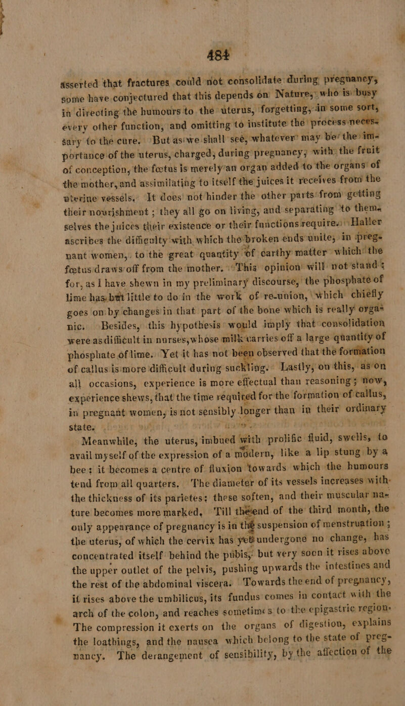asserted that fractures could not consolidate during, pregnancy, some have conjectured that this depends on Nature, who is: ‘busy ia directing the humours to the uterus, forgetting, im sowe sort, évery other function, and omitting to institute the process necess - gary to the ctre. ‘But asiwe shall ‘see, whatever’ may be’ the im-~ portance of the uterus, charged; during pregnancy; with: the fruit of conception, the fœtus is merely’att organ added to the organs of the mother, and assimilating to itself the juices it receives from the uterine vessels.” It does not hinder the other parts from’ getting their nowrjshment ; they all go on living, and separating ‘to them. selves the juices their existence or their functions requires Haller ascribes the difigulty with. which the broken ends unite; in prege nant women,. to the great quantity of earthy matter which: the feetusidraws’ off from the mother. This opinion’ will wot’stand s for, as Lhave shewn in my preliminary discourse, the phosphate of lime has bt little to do in the work of re-union, which chiefly goes on by changes in that part of the bone which is really orga= nic. Besides, this hypothesis would imply that consolidation were asdificult in nurses,whose milk varries off a large quantity of phosphate of lime. Yet it has not be n observed that the fortiation of callus ismore dificult during suckling. Lastly, ow this, ason all occasions, experience is more effectual than reasoning ; now, experience shews, that the time required forthe formation of callus, in pregnant women, isnot sensibly Jonger than in their ordinary states fous: vu . | oer. i tak 44 Std Meanwhile, the uterus, imbued with prolific fluid, swells, to avail myseif of the expression of a modern, like a lip stung by à bee: it becomes a centre of fluxion towards which the humours tend from all quarters. The diameter of its vessels increases with: the thickness of its parietes; these soften, and their muscular na tare becomes more marked, Till theend of the third month, the only appearance of pregnancy is in th suspension of menstruation ; the uterus, of which the cervix has yet? undergone no change, has concentrated itself behind the pwbis, but very soon it rises above the upper outlet of the pelvis, pushing upwards the intestines and the rest of the abdominal viscera: Towards the end of pregnancy, il rises above the umbilicus, its fundus comes in contact with the arch of the colon, and reaches sometimes to the epigastric region: | The compression it exerts on the organs of digestion, explains the loathings, and the nausea which belong to the state of preg- nancy. The derangement of sensibility, by the affection of the