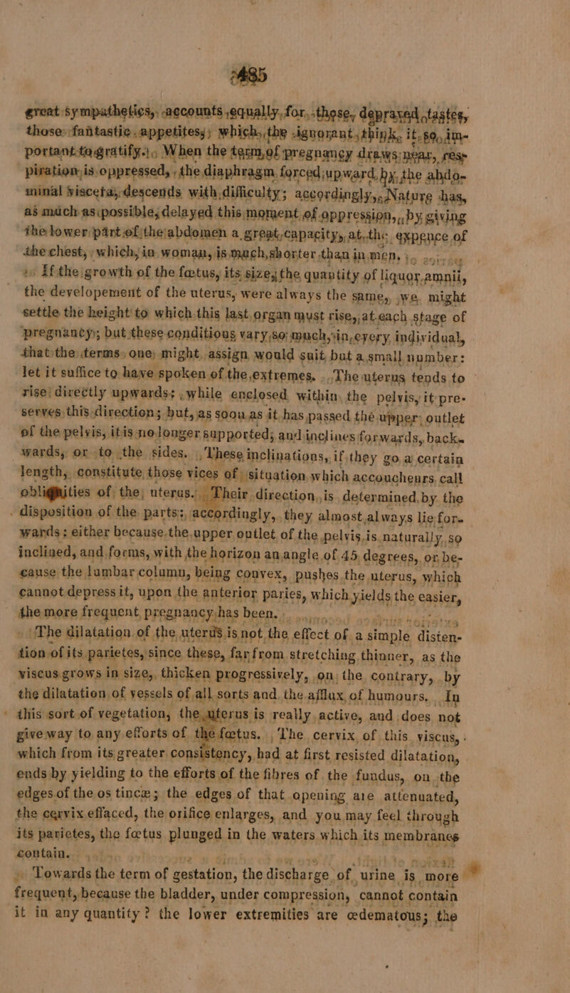 great Sympathelics,. accounts equally, for. those, depraved otastes, those: ‘fañtastie .appetitesy; which, .the ignorant. think, ipod portant.tagratify.|, When the term,of pregnancy drews:near, resp piration. is, Jonipanibatl the diaphragm, forcediupward, by, the abdo- minal viscefay-descends with, difficulty; accordingly,, Nature has, as muchas possible, delayed this moment of opp ression, by giving the lower pârtofithe:abdomen à great,capacity,, at, the expence of eestor which, io womaa, is mach, shorter than i in mep, }, ET » ifthe growth of the fœtus, its size, the quantity of liquor, amnii, thé developement of the uterus, were always the same, .we. might settle the height to which this last.organ must rise, ateach Stage of pregnancy); but these conditious vary,so: much, in-eyery individual, thatthe terms, one; might.. assign, would suit bat a.small number : let it suffice to have spoken of, the extremes, | The uterus tends to rise! directly upwards; , while enclosed, within, the pelvis, it pre- serves this direction; but, as soou as ât.has. passed the. upper: outlet of the pelvis, itis nolonger supported; and inclines forwards, back. _wards, or to the sides. | : These inclinations, if they go. a certain length, constitute. those Niner of situation which accoucheurs, call oblignities of: the; uterus. a Lheir -direction.. is deter mined, by. the . disposition of the, parts: acca ordingly, they almost always lie for. wards ; either because.the upper outlet of the pelvis.is. natural! DAT inclined, and forms, with the horizon an angle of 45 degrees, or be- cause the lumbar column, being Convex, pushes the, uterus, which cannot depress. it, upon the anterior paries, which wields the BENGE _ the more frequent pregnancy has | been, | sand The dilatation, of the uterus i 18, not the effect ne a ALI Te tion of its. panietesy since these, far from stretching thinner, as the viseus grows in size,, thicken progressively, on, ihe contrary, by the dilatation of vessels of all, sorts and. the afflux of humours, In * this sort.of vegetation, the, crus is really active, and does not give way to any eforts of tl fœtus. , The cervix, of this visCus, : which from its greater cons tency, had at first resisted dilatation, ends by yielding to the efforts of the fibres of the fundus, on the edgesoftheos tincæ; the edges of that opening are attenuated, the cervix effaced, the orifice enlarges, and you may feel through its parietes, the fœtus plunged in the waters which its membranes contain. , son + Towards the term of Sta the discharge, of. urine is. more A à Hd the bladder, under compression, “cannot contain it in any quantity? the lower extremities are oedematous; the