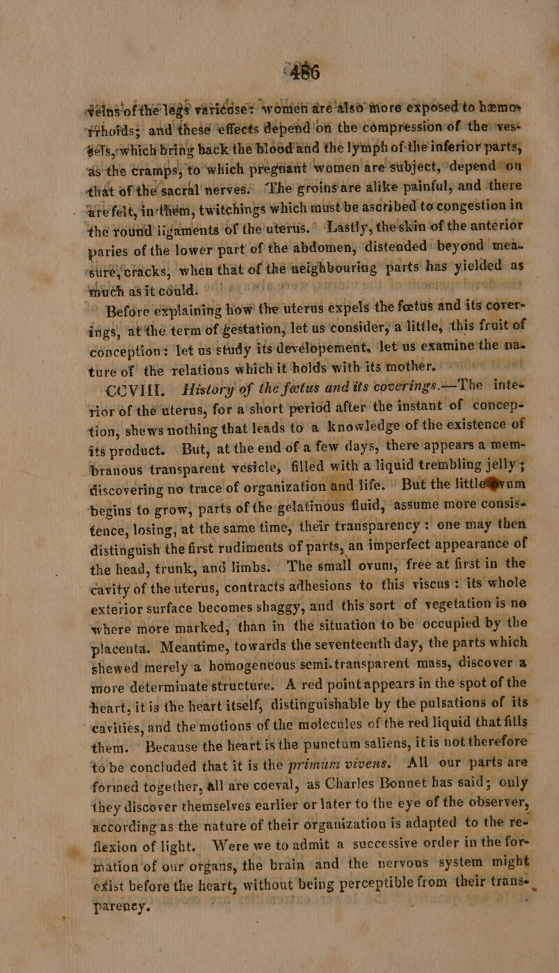 £ $ * Rains of the 16g9 variéôse* wont âré 4180 more exposed’to hemor $thotds: and'these ‘effects depend ‘on the compression of the ves+ sets which Bring back the blood and the lymphof-the inferior parts, ‘45 the tramps, to which pregnant ‘women are subject, depend*on dat ofthe sacral nerves.’ “Fhe groingare alike painful, and there . Bre felt, incthém, twitchings which must be ascribed to congestion in ‘the rotind ligaments of the uterus. Lastly, theskin of the anterior paries of the lower part of the abdomen, distended: beyond mea. ‘stiréy cracks, when that of thé neighbouring parts has yielded as ‘much as it could. AY SOIR ATEN CRAN TS hou turebtienls Before explaining how the uterus expels the fœtus and its cover- ings, atthe term of gestation, let us consider, a little, this fruit of conception: let us study its devélopement, let us examine the na. ture of the relations which it holds with its mother, ©) COVILL. History of the fœtus and its coverings.—The inte- rior of thé uterus, for a short period after the instant of concep- tion, shews nothing that leads to a knowledge of the existence of its product. But, at the end of a few days, there appears a mem- branous transparent vesicle, filled with a liquid trembling jelly; discovering no trace of organization and life. : But the littlefvum begins to grow, parts of the gelatinous fluid, assume more consis- tence, losing, at the same time, their transparency : one may then distinguish the first rudiments of parts an imperfect appearance of the head, trunk, and limbs. The small ovum, free at first in the cavity of the uterus, contracts adhesions to this viscus: its whole exterior surface becomes shaggy, and this sort of vegetation is ne ‘where more marked, than in the situation to be occupied by the placenta. Meantime, towards the seventeenth day, the parts which shewed merely a homogencous semi-transparent mass, discover a more determinate structure. A red pointappears in the spot of the heart, it is the heart itself, distinguishable by the pulsations of its cavities, and the motions of the molecules of the red liquid that fills them. Because the heart isthe punctum saliens, itis not therefore to be concluded that it is the primum vivens. All our parts are formed together, all are coeval, as Charles Bonnet has said; only they discover themselves earlier or later to the eye of the observer, according as the nature of their organization is adapted to the res flexion of light. Were we to admit a successive order in the for- mation of our organs, the brain and the nervous system might exist before the heart, without being perceptible from their transe. pareney. | | JR