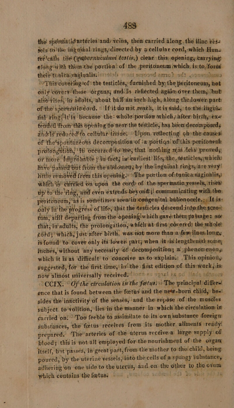 the spérilatid artéries and veins, then carried along the iliac ves: sels tothe inbuimal rings, directed:by acellular cord, which Hun= téftcalls tie(gubernuculum testis,) clear this, openings carrying das with themothe a ie bof! the GE Mag thei tontea:vadinalis: soda ovont smoosd 2era0) on) ,sonaishaite LoD RisWorering“of the testictbay ae bxithe citer hot only ‘cévers these “Organs; anddis reflected: again dvercthem;) bub also fisess ty adults, about balfdmineh-high, along thedower parti of the’ spetntiord. ‘Ifibtdonüt.reath, itis saidj) tocthé:iireuts fa ring eis: because’ the: whole portion which, after: birth, ex tetidéd fhot this opeñingito near the testicle, has béermdecomposeds ahd’ reduced? to cellular tissue: ° Upon, réflecting qhothe causesi of the’spotitanéots décompositioncof Japortiqn! vofithis peritonenie proloh gation, fH ‘occuricd toxane, that ‘nothing was Aebs) proveds OF fore Iigtdhatile : in fret} in? earliest! Mfeathe,tésticlessywhichs Hive pale OE febtir the'd bu omedy by’ the inguinal ringsy are rerÿl hétie jd rénaved from this opening /Phe portion of itunicasvaginalis,} Which i! ented | bn upon thé cord of the spermatic: vessels, irises) up’ tothe: Ang, “atid even extends bey oud}! commamicating withthe: peritonddin, as i is sometimes’ seenriirx hgeuital: bübionocele.;4 [tis suily fi? the prog réss of Vife,that the testicles déscend'intorthe:scro:: dana!’ Still depatting fromthe dpetingiwhich gavethemmpaasages sor tliat; itadults) fhe’ prolongation, whièlrat firsticoveredi the whole? cérds' which, just! ‘after birth, wasnot more than: cafermlines;longs i$ found’ to’ Cover only its lower party: when Ait sis! lengthenëdesomez inches, without ‘any necessity’ ‘of ‘decompositions a .phenomenon,s which it is as “difficult! to ‘conceive as toexplaini: This opinioty suggested, for the first time,’ nro first edition of. vl now almost universally received. 18.85 opisl 6.00 Made adtnon ACCEXE 1 Of'the circulation in the éd ris The principal differs ence that is found between the fœtus and thei inew-born child, Bex sides the inactivity of the senses, and the repose sof the muscles subject. to’ Hits dies’in the manner in which the circulation is | carried on: Too feeble to assimilate to its own substance foreign substances, t the fœtüs receives from its mother. aliments : ready! prepared. T herarteriés of the uterus recéive-a: lange supply’ of blood; this is not all employed forthe nourishment of ithe organ itself, bat passes, in’ great part, from the nother tothe! child, being poured, by the uterine vessels into the cells of a spungy substance, adhering ‘on ‘one side to the btertis, and.om the other to the dun which contains: the fetes Jus yat lui. 91 de ob ik