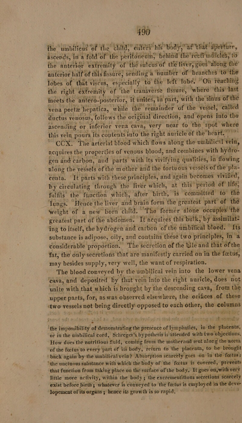 the umbilfeus of ti the “hit,” ait” nts? body,” ae “tae red ‘ote The arter fat blood which EURE along the: vinbilies! vein, acquires the properties of venous blood, and combines with hydro- gen and carbon, | and parts “with its vivifying qualities, in flowing along the vessels ofthe mother and the tortuous vessels of the pla- centa. ‘It parts with these principles, and again becomes vivified, by cireulating through the liver which, at this” period of’ life) fulfils’ the fanction w hich, after birth, is ‘committed to the Yungs. | ‘Hence the liver we brain form the greatest part of thé weight of a new “Born child. The former ‘alone occupies ‘the greatest part of the abdomen, It aequires this bulk, by ässimilat: ing to itself, the hydrogen and carbon of the Atabilical blood. ft 8 substance is adipose, oily, and contains these two principles, in a considerable proportion. The secretion of the hile and that ofthe fat, the only secretions that are manifestly carried on in the fœtus, | may besides supply, very well, the want of respiration. The blood conveyed by the ‘imbitical vein into the lower vena ‘cava, and deposited by that vein into the right auricle, does not unite with that which is brought by the descending cava, from the upper parts, for, as was observed elsewhere, the orifices of these ‘two vessels not pete Né AR ab be to each rod the columns 4 mn 4 , : ue 7 “ESS ER 4 mE | | Gime B N FLE : ist site i ft LC 1 Fi var” sal ‘the impossibility of demonstrating the presence of lymphatics, in the placenta, or in the umbilical cord, Schreger “aby pothesis is attended with iwo' objections, How does the nutritious fluid, ‘coming from the motherand sent along the aorta of the fœtus to every ‘part of 16 body, return to ‘the placenta, to be brought back again by: the umbilical vein? Absorption searctly goes on in ‘the fœtus : “the unctuous substance with which the body of the fœtus is covered, prevents that function from taking place on the surface of the body. It goes ‘on, with very little more activity, within ibe body ; the excrementitious ‘secretions: scarcely exist before birth; whatever is conveyed to ‘the fœtus is employed Lah son deve lopement of its organs ; ; hence its growth is so rapid, — ER sos