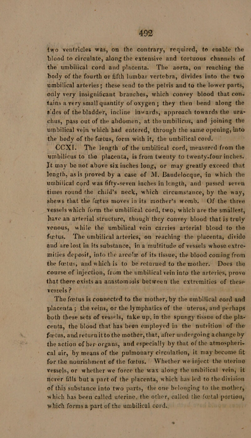 two ventricles was, on the contrary, required, to enable the blood to circulate, along the extensive and tortuous channels of the umbilical cord and placenta. The aorta, on reaching the body of the fourth or fifth lumbar vertebra, divides into the two umbilical arteries; these send to the pelvis and to the lower parts, only very insignificant branches, which convey blood that cons tains a very small quantity of oxygen; they then bend along the s'des of the bladder, incline inwards, approach towards the ura- chus, pass out of the abdomen, at the umbilicus, and joining the umbilical vein which had entered, through the same opening, into the body of the fœtus, form with it, the umbilical cord. CCXI. The length of the umbilical cord, measured from the umbilicus to the placenta, is from twenty to twenty-four inches. Jt may be not above six inches long, or may greatly exceed that length, asis proved by a case of M. Baudelocque, in which the umbilical cord was fifty-seven inches in length, and passed seven times round the child’s neck, which circumstance, by the way, shews that the foetus moves in its mother’s womb. Of the three vessels which form the umbilical cord, two, which are the smallest, have an arterial structure, though they convey blood that is truly venous, while the umbilical vein carries arterial blood to the fetus, The umbilical arteries, on reaching the placenta, divide and are lost in its substance, ina multitude of vessels whose extre- mities deposit, into the areola of its tissue, the blood coming from the fœtus, and which is to be returned to the mother, Does the course of injection, from the umbilical vein into the arteries, prove that there exists an anastomosis re tit the extremities of these vescels ? = The fœtus is connected to the mother, by the umbilical cord and placenta ; the veins, or the lymphatics of the uterus, and perhaps both these sets of vessels, take up, in the spungy tissue of the pla- centa, the bloed that has been employed in the nutrition of the fœtus, and returnitto the mother, that, after undergoing achange by the action of her organs, aud especially by that of the atmospheri- cal air, by means of the pulmonary circulation, it may become fit for the nourishment of the fœtus. Whether we inject the uterine vessels, or whether we force the wax along the umbilical vein, it never fills but a part of the placenta, which has led to the division of this substance into two parts, the one belonging to the mother, which has been called uterine, the other, called the f@tal portion, which forms a part of the umbilical cord. | |