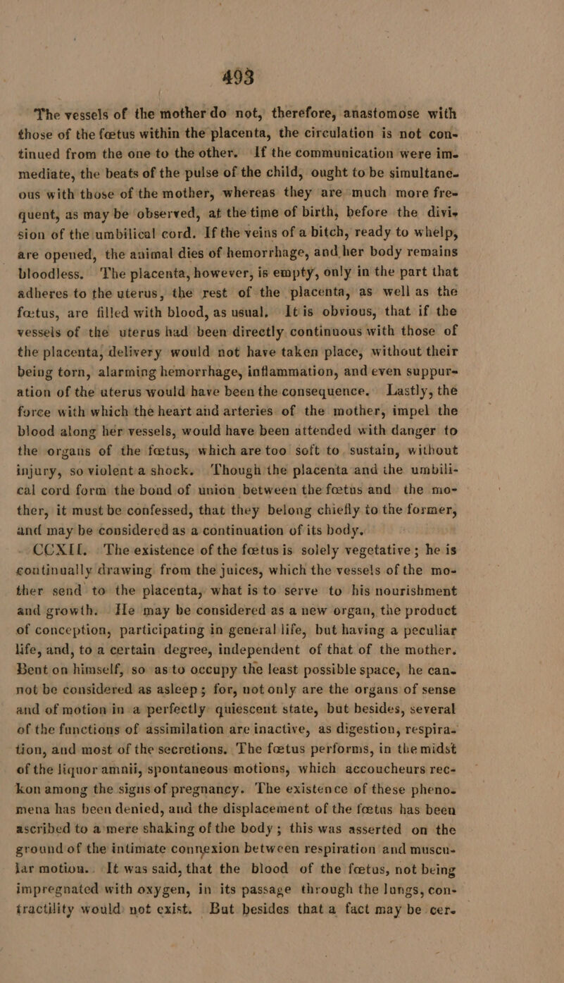 The vessels of the mother do not, therefore, anastomose with those of the fœtus within the placenta, the circulation is not con- tinued from the one to the other. If the communication were ime mediate, the beats of the pulse of the child, ought to be simultane. ous with those of the mother, whereas they are much more fre quent, as may be observed, at the time of birth, before the divis sion of the umbilical cord. If the veins of a bitch, ready to whelp, are opened, the animal dies of hemorrhage, and her body remains bloodless. The placenta, however, is empty, only in the part that adheres to the uterus, the rest of the placenta, as well as the fœtus, are filled with blood, as usual, Itis obvious, that if the vessels of the uterus had been directly continuous with those of the placenta, delivery would not have taken place, without their being torn, alarming hemorrhage, inflammation, and even suppur= ation of the uterus would have been the consequence. Lastly, the force with which the heart and arteries of the mother, impel the blood along her vessels, would have been attended with danger to the organs of the fœtus, which are too soft to. sustain, without injury, so violent a shock. ‘Though the placenta and the umbili- cal cord form the bond of union between the fœtus and the mo- ther, it must be confessed, that they belong chiefly to the former, and may be considered as a continuation of its body. CCXIL. The existence of the foetus is solely vegetative ; he is continually drawing from the juices, which the vessels of the mo- ther send to the placenta, what is to serve to his nourishment and growth. He may be considered as a new organ, the product of conception, participating in general life, but having a peculiar life, and, to a certain degree, independent of that of the mother. Bent on himself, so asto occupy the least possible space, he can- not be considered as asleep; for, not only are the organs of sense and of motion in a perfectly quiescent state, but besides, several of the functions of assimilation are inactive, as digestion, respira. tion, and most of the secretions, The foetus performs, in the midst of the liquor amnii, spontaneous motions, which accoucheurs rec- kon among the signs of pregnancy. The existence of these pheno- mena has been denied, and the displacement of the foetus has been ascribed to a mere shaking of the body ; this was asserted on the ground of the intimate connexion between respiration and muscu- jar motion.. It was said, that the blood of the fœtus, not being impregnated with oxygen, in its passage through the lungs, con- tractility would: not exist. But besides that a fact may be cer. —