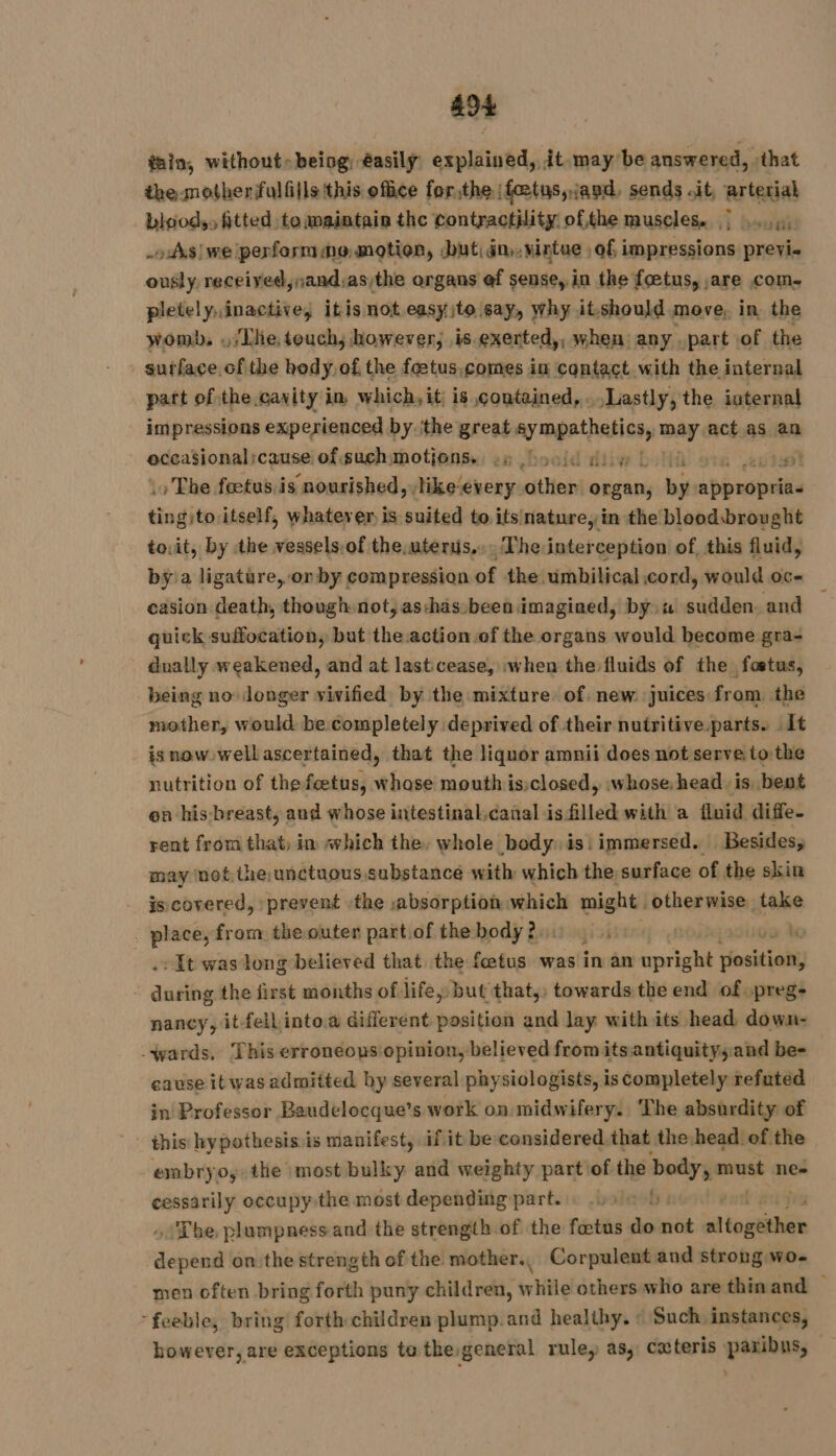 tain, without» being: éasilÿ: explained, it may be answered, that the mother fulfills this office forthe fœtus, and, sends it arterial bloods, fitted to maintain the contractility ofthe muscles. |... 4) oAvsiwe perfosm mo motion, but in,vintue of impressions previ- ously, received,nand:as/the argans ef sense, in the foetus, are com. pletely,inactive, itis not easyito say, why itshould move, in the womb. .; The, touch, however, is.exerted,, when any .part of the surface of the hody,of the foetus.comes in contact with the internal part of the cavity in which, it; is contained,...Lastly, the internal impressions experienced by ‘the great ay mpathetics, way act as an occasional cause of suchsmotions.. ey Loold diy LOU à # . The feetus,is nourished, like-every other organ, by apipnepiiss tingito itself, whatever is suited to its nature, in the bloodbrought to.it, by the vessels.of the, uterus, The interception of, this fluid, bya ligature, on by compression of the umbilical cord, would oc- casion death, though not; as:has been imagined, byw sudden. and quick suffocation, but the action of the organs would become gra- dually weakened, and at lasticease, .when the fluids of the fœtus, being no longer vivified by the mixture. of. new juices from. the mother, would be completely deprived of their nutritive parts. .1t isnow wellascertained, that the liquor amnii does not serve to:the nutrition of the feetus, whase mouth is:closed, whose. head is, bent en his-breast, and whose intestinal.canal is filled with a fluid diffe- rent from that; in which the, whole body. is! immersed. Besides, may net. the,unctuous substance with which the surface of the skin is covered, prevent the absorption which might otherwise take . place, from the outer part.of the body 2, yi# ‘ ke -It was long believed that the fœtus was in an viel tiositioh audits the first months of life, but that,, towards the end ofopreg: nancy, it-fell into. different position and lay with its head down- -wards, This erroneops opinion, believed from its.antiquitysand be- cause itwas admitted by several physiologists, is completely refuted in Professor Baudelocque’s work on midwifery. The absurdity of this hypothesis is manifest, if it be considered that the:head. of the embryo, the most bulky and weighty part of the body, must ne» ps occupy the most depending part... Le hb) . The plumpness and the strength of the fœtus do not altogether des on the strength of the mother, Corpulent and strong wo- men often bring forth puny children, while others who are thinand — ‘feeble, bring forth children plump.and healthy. © Such instances, however, are exceptions to the general rule, as, cxteris paribus,