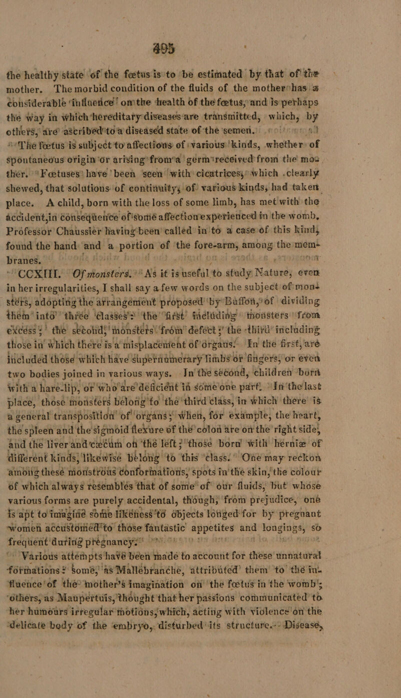 the healthy state of the fœtus is to ‘be estiintédi by that of! the mother. The morbid condition of the fluids of the mothershas a considerable ‘influetice! omthe health of the feetusy and is perhaps the way in which ‘hereditary diseases: are transmitted, which, by others, ré ascribed to a diseased state of the semen.) 6017701 41 Thé fœtus is subject to affections of ivarious 'kinds, whether of spontaneous origin'or arising*from’a germ ‘received'from the mos. ther. *Fœtuses: have been ‘seen with cicatrices; which .clearly shewed, that solutions of continuity, of various kinds, had taker place. A child, born with the loss of some limb, has metiwith the accident,in Consequence of sortié affectionexperienced in the womb, Professor Chaussier having been’ called in to a case of this kind, found the hand: and a Soit of he fone: among he meme Diaries ss) A o.oo | ROUE CORAL OF ahoristora a A it is beef to mo Newel even in her irregularities, I shall say afew words on the subject ofimons stérs, adopting the arr añgémient proposed ‘by Baffon,of dividing ein’ into thie ‘lasge3'&gt; ‘the first! fadliding ihousters ‘front eXxcdss : ! the sébotid; thonstets! ‘from’ defect 5’ the hia’ iniclading those in’ Which there i is a inisplacenient of drgans: ‘In the first, aré included those which have supernamerary limbs of fingers, or even two bodies joined in fesiowa ways. Jn'the second, childret borrt with a hare-lip, or who ‘are’deéficiént if someone part. In‘the last place, those Monsters bélong fo thé third class, in which ‘there’ is a general transposition’ of ‘organs : when, for example, the heart, the spleen and the sigmoid flexure of thé’ colon are on the right side; and the liver and cecum oft ‘thé left 2 ‘those bora’ with hérniæ of different kinds) likewisé belong ‘to this “class. One may reckon ambiig thesé monstrous donforinations: ; spots i in’ the skin, the colour of which always resemblés that of some’ of otir fluids, but whose various forms are purely accidental, though, from prejudice, one is. apt to'imagiie some HKéhess td abjeets Idtiged' for by pregnant womeh accuSstoniedto those fantastic PART and Vue. so frequent duting prégnancys* #75 07 * Various attempts havé been made to account for these unnaturat - formations ? ‘tomë, ‘as Mallébranéhe, attributed’ them to thé in. fluence‘of the? mother’s imagination on the fœtus in the womb’; ‘others, as Maupertuis, thought that her passions communicated to her humours irregular motions/which, acting with Vidlence'on the ‘delicate body of the serait disturbed its structure.-- Disease,