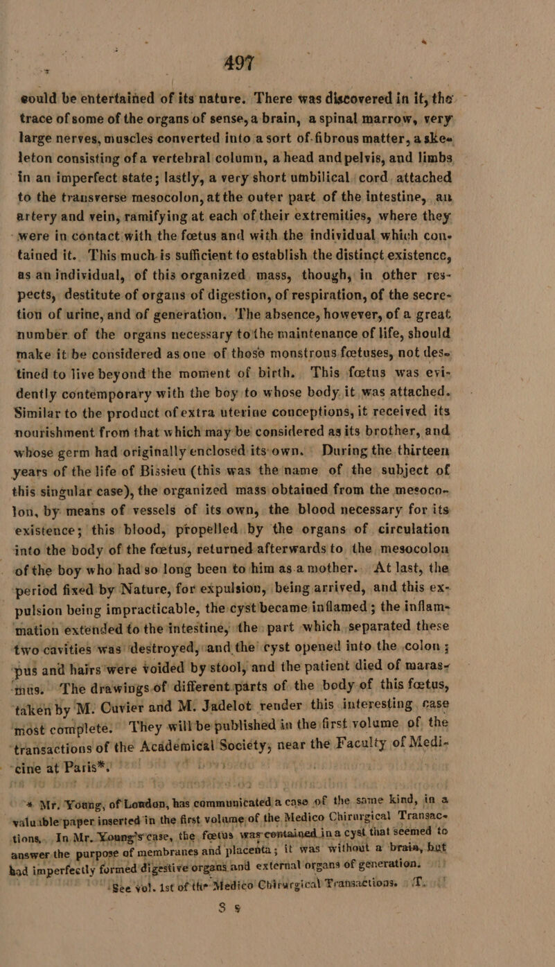 eould be entertained of its nature. There was discovered in it, the — trace of some of the organs of sense, a brain, a spinal marrow, very large nerves, muscles converted into a sort of.fibrous matter, askee leton consisting of a vertebral column, a head and pelvis, and limbs in an imperfect state; lastly, a very short umbilical cord, attached to the transverse mesocolon, at the outer part of the intestine, an artery and vein, ramifying at each of their extremities, where they “were in contact with the foetus and with the individual which con- tained it. This much is sufficient to establish the distinct existence, as anindividual, of this organized. mass, though, in other res- pects, destitute of organs of digestion, of respiration, of the secre- tion of urine, and of generation. ‘The absence, however, of a great number of the organs necessary to'the maintenance of life, should make it be considered as one of those monstrous foetuses, not des. tined to live beyond the moment of birth. This fœtus was eyi- dently contemporary with the boy to whose body. it was attached. Similar to the product of extra uterine conceptions, it received its nourishment from that which may be considered ag its brother, and whose germ had originally encloséd'its own, During the thirteen years of the life of Bissieu (this was the name of the subject of this singular case), the organized mass obtained from the meeoco- lon, by means of vessels of its own, the blood necessary for its existence; this blood, propelled by the organs of circulation into the body of the foetus, returned afterwards to the mesocolon of the boy who had s0 long been to him as.a mother. At last, the period fixed by Nature, for expulsion, being arrived, and this ex- : pulsion being impracticable, the cyst became inflamed ; the inflam- ‘mation extended to the intestine, the: part which separated these tivo cavities was destroyed, and the cyst opened into the colon ; ‘pus and hairs were voided by stool, and the patient died of maras- ‘mts. The drawings.of different.parts of the body of this fœtus, taken by ‘M: Cuvier and M. Jadelot render this interesting. case ‘most complete. They willbe published in the first volume of the mical Society; near the Faculty of Medi- 2 + “transactions of the Acade | “cine at Paris*, : ir Va ‘* Mr. Young, of Londan, has communicated a case of the same kind, in a “valuible paper inserted in the first volumejof the Medico Chirurgical Transac- tions. In Mr. Young's case, the fœtus was contained in a cyst, that seemed to answer the purpose of membranes and placenta; it was LIRE a brais, but had imperfectly formed digestive organs and external organs of generation. , 1 (gee Vol. 1st of the Medico Chirurgical Transactions. wy 3 §