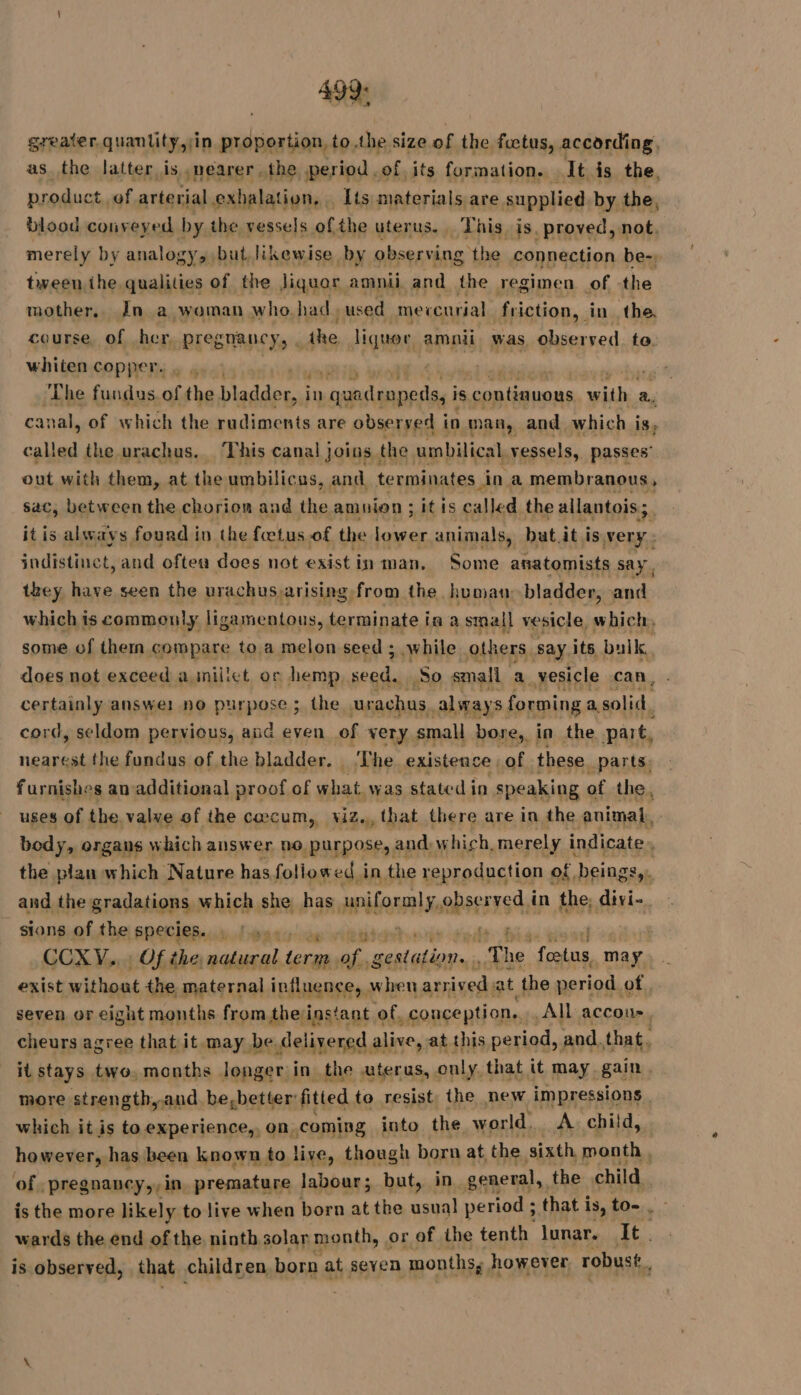 499: greater quantity,;in proportion, to the size of the fetus, according. as the latter is ,nearer the period .of its formation. It is the, product of arterial exhalation, [ts materials are supplied. by the, blood conveyed by the mensels: ofthe WISHURS hig, js. RARES not. tiveen the. din of de PE amnii aad de regimen of the mother, In a woman who. had used mercurial friction, in the. course, of her, pregnancy, : the liquor amnii was observed te. whiten copper. . it | ‘The fundus. of the bladder, i in quadeopedss i is continuous ren a. canal, of which the rudiments are observed i in man, and which is, called the urachus.. This canal joins the umbilical vessels, passes’ out with them, at the umbilicas, and terminates ina membranous, sac, between the chorion and the amnion ; it is pou He the allantois ; it is always found in the fœtus of the twtr animals, but it is very: indistinct, and often does not exist in man. Some anatomists say. they have seen the urachus arising from the human bladder, and which is commonly ligamentous, baulpale ia a small vesicle, which, some of then compare to a melon seed ; while others say its bulk, does not exceed a niliet or hemp, seed. So small a vesicle can, certainly answer: no purpose ; the urachus. always forming a solid, cord, seldom pervious, and even of very small bore, in the part, nearest the fundus of the bladder. ‘The existence of these parts. furnishes an additional proof of what, was stated in speaking of the, uses of the. valve of the caecum, viz. that there are in the animal. body, organs which answer no purpose, and which, merely indicate ’ the plan which Nature has followed. in the reproduction of, beings ok and the gradations which she has alenmabees rsdn the, divi- sions of the species. 7 pour | CCXYV... Of the, a pm of gestation. ., Th he “foetus, may exist without the maternal influence, when arrived at the period. of seven or eight months from theinstant of, conception. All accoue, cheurs agree that it may be delivered alive, at this period, and. that. it stays two. months longer in the uterus, only that it may gain. more strength, and be,better fitted to resist, the new impressions. which it is to experience,, on. coming into the world. A. child, however, has been known to live, though born at the sixth month, of pregnancy,,in premature labour; but, in general, the child. is the more likely to live when born at the usual period ; that is, to- , - wards the end of the ninth solar month, or of the tenth lunar. It. is observed, that children born at seven months; however robust, fe ee à wae