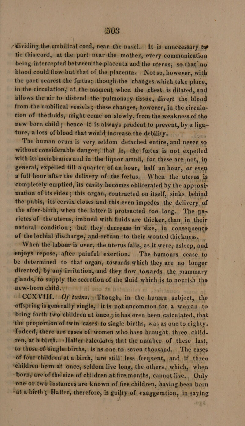 ‘503 r dividing the umbilical cord, near the nayel.. It. is unnecessary tw tie thiscord, at the part: near:the mother, every communication being intercepted between the placenta and the uterus, so that’ no blood could flow; but that of the placenta, | Notso, however, with the part nearest the fœtus; thoughithe changes which take place, in the circulation, at.the moment when the chest. is dilated, and allows the air to distend the pulmonary tissie, divert the blood from the umbilical vessels; these changes, howeyer, in the circula- tion of thefluids, might come on slowly, fromthe weakness of the new born child; hence it is always prudent to prevent, by a liga- ture, a loss of blood that would increase the debility. | The human ovum is very seldom detached entire, and never so without considerable danger; that is, the fœtus is not expeiled with its membranes and in ‘the liquor amnii, for these are not, in general, expelled till a quarter ofan hour, half an hour, or even a full hour after the delivery of&gt;the fœtus. When the uterus. he completely emptied, its cavity: becomes obliterated by the approxi- mation of its sides ; this organ, contracted. on itself, sinks, behind the pubis, its cervix closes and this.even impedes the delivery, of the after-birth, when the Jatter is protracted too long. The .pa- rietes of the uterus, imbued with fluids are thicker, than, in their natural condition; «but they deerease-in size,.in conseq uence of the lochial iSiddhaiiged: and-return ‘to their wonted thickness. _ When the labour is over, the uterus falls, as it were; asleep, and ‘enjoys repose, after painful’ exertion. The humours. cease. to be determined to that organ, towards which they are no longer directed, by any*irritationyand they flow towards. the mammary glands, to supply. the secretion of the fluid which is to nourish the néw-born child.’ Ai no fr hots - COXVITE. | (Of twins.'» BHovghy in the Me subject, the offspring is generally single, i itis: not uncommon for a woman to ‘bring forth two children at once yithas even been calculated, that ‘the proportion of twin ‘cases: to FT births, was as one to eighty. ‘Indeed; there are cases of! women who have brought. three. child. Ten, at Wbtrttre 55 Haller:calculates that the number of these last, to those of singlebirths, is as one to seven thousand.. The cases ‘of four'childrentat a birth, ‘are still less frequent, and if three ‘children born:at once, seldom live long, the others, which, when “born; are of the size of children at five months, cannot live,, Only ‘one or two instances are known of five children, having been born ~at a birth ÿ Haller, therefore, is guilty, of. exaggeration, in saying