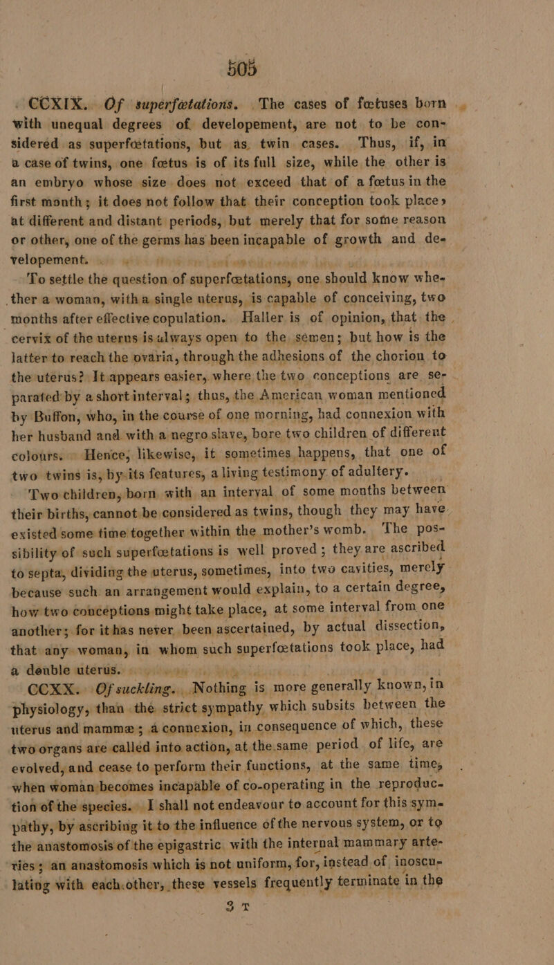 . CCXIX. Of superfætations. The cases of fetuses born with unequal degrees of developement, are not to be con- sidered as superfcstations, but as. twin cases. Thus, if, in a case of twins, one fœtus is of its full size, while the other is an embryo whose size does not exceed that of a fœtus in the first month; it does not follow that their conception took place» at different and distant periods, but merely that for some reason or other, one of the germs has been Doautt of growth and de- velopements 2: 41. 4 pe À end ton de To settle the question of superfætations, one. ps ec know whe- ther a woman, witha single uterus, is capable of conceiving, two ‘months after effective copulation. Haller is of opinion, that the | cervix of the uterus isulways open to the semen; but how is the latter to reach the ovaria, through the adhesions of the chorion to the uterus? It.appears easier, where the two conceptions are se- parated by ashortinterval; thus, the American woman mentioned by Buffon, who, in the course of one morning, had connexion with her husband and with a negro slave, bore two children of different colours. Hence; likewise, it sometimes happens, that one of two twins is, bysits features, a living testimony of adultery. Two children, born with an interyal of some months between their births, cannot be considered as twins, though they may have. existed some time together within the mother’s womb. The pos- sibility of such superfætations is well proved ; they are ascribed to septa, dividing the uterus, sometimes, into two cavities, merely because such an arrangement would explain, to a certain degree, how two conceptions might take place, at some interval from one another; for ithas never been ascertained, by actual dissection, that any woman, in whom such superfætations took place, had a deuble uterus. ©. CCXX. Of suckling. Nothing : is more generally known, in physiology, than the. strict. sympathy, which subsits between the uterus and mammæ ; a connexion, in consequence of which, these two organs are called into action, at the same period of life, are evolved, and cease to perform their functions, at the same time, when woman becomes incapable of co-operating in the reproduc. tion of the species. I shall not endeavour to account for this sym-~ pathy, by ascribing it to the influence of the nervous system, or to the anastomosis of the epigastric with the internal mammary arte- ties ; an anastomosis which is not uniform, for, instead of inoscu- itis with each.other, these vessels frequently terminate in the DUT