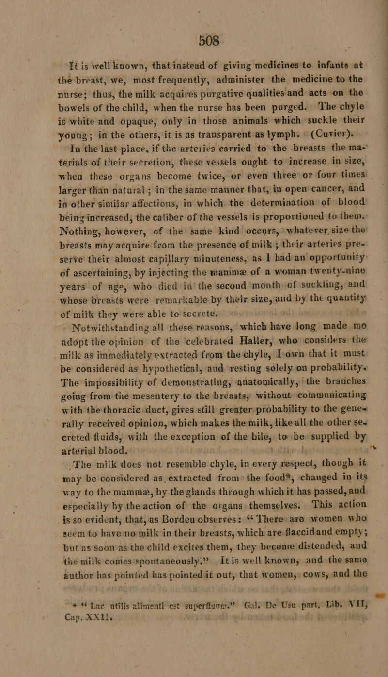 Ft is well known, that instead of giving medicines to infants at the breast, we, most frequently, administer the medicine to the nurse; thus, the milk acquires purgative qualities and acts on the bowels of the child, when the nurse has been purged. The chyle ig white and opaque, only in those animals which suckle their young ; in the others, it is as transparent as lymph. : (Cuvier). In the last place, if the arteries carried to the breasts the ma- terials of their secretion, these vessels ought to increase in size, when these organs become twice, or even three or four times! larger than natural; in the same manner that, in opem cancer, and in other similar affections, in which the determination of blood being increased, the caliber of the vessels is proportioned to them. Nothing, however, of the same kind occurs, &gt; whatever, size the breasts may acquire from the presence of milk ; their arteries pre- serve their almost capillary minuteness, as À had an’ opportunity of ascertaining, by injecting the mamme of a woman twenty-nine years of age, who died ia’ the second month of suckling, and whose breasts were remarkable by their size, and by the aid of milk they were able to secrete. | Notwithstanding all these reasons, which bai long made me adopt the opinion of the ‘celebrated Haller, who considers the’ milk as immediately extracted from the chyle, Town that it must be considered as hypothetical, and ‘resting solely on probability. The impossibility of demonstrating, anatomically, the branches going from the mesentery to the breasts, without communicating with the thoracie duct, gives still greater probability to the gene~ rally received opinion, which makes the milk, like all the other se. creted fluids, with the exception of the raat to: ae supplied by arterial blood. hig The milk does not resemble chyley in every sess though it may be considered as, extracted from: the food*, changed in its way to the mamma, by the glands through which it has passed, and especially by the action of the organs themselves. This action is so evident, that, as Bordeu observes: ‘¢ ‘There are women who seem to have no milk in their breasts, which are flaccid and empty; but as Soon as the child excites them, they become distended, and the milk comes‘spontaneously.” Itis well known, and the same author has pointed has pointed it out, that women, cows, and the “* “Tac utilis alimenti est superfluum.” ‘Gal. De Usu part, Lib. VIT; Cap. XXE!e : y , pis