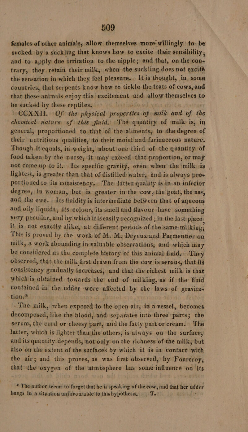females of other animals, allow themselves more willingly to: be sucked, by a suckling that knows how to excite their sensibility, and to apply due irritation to the nipple; and that, on the con- trary, they retain their milk, when the suckling does not excité the sensation in which they feel pleasure... It is thought, in, some countries, that serpents know how to tickle the teats of cows, and that these animals enjoy this: excitement: and allow themselves to be sucked by these reptiles. ~ ac ~CCXXIL. Of the physical properties of milk and of the ellaricint nature of this fluid. The quantity of milk is, in general, proportioned to that of the aliments, to ithe degree of their nutritious qualities,’ to their moist and farinaceons nature. Though it equals, in weight, about’ one third of the quantity of food takemby the nurse, it may exceed that proportion, or may not comeup to it. [ts specific gravity, even: when the ‘milk -is lightest, is greater than that of distilled: water, and:is always pro+ portioued to its consistency, The ldtter quality is in.an inferior degree, in woman, but. is greater in the cow; the goat, the ass, and, the ewe. Its fluidity is intermediate between that of aqueous and oily liquids, its colour, its smell and favour have something very peculiar, and by whichitiseasilyrecognized ; in the last placé: it is not exactly alike, at) different periods of the same milking; This is proved by the work of M. M. Deyeux:and Parmentier on milk, a work abounding invaluable observations; and which may be Rp as the complete history of this animal fluid. They observed, that the milk &amp;rst drawn from thie cowiisserous, that ils consistency gradually increases, and that the richest milk is that which is obtained towards the end of milking, as if the fluid contained in the PEU were affected by the laws of gravita- -tion.* | - The ri à when exposed to the open air, in a vessel, becomes decomposed, like the blood, and separates into three parts; the serum, the curd or cheesy part, and the fatty partorcream. The latter, which is lighter than the others, is always on the surface,’ and its quantity.depends, not only on the richness of the milk, but also on the extent of the surfaces by which it is in contact with the air; and this proves, as was first observed, by Foureroy, that the oxygen of the atmosphere has some influence on its * The author seems to forget that he is speaking of the cow, and that her udder hangs in a situation unfavourable to this hypothesis, T. |