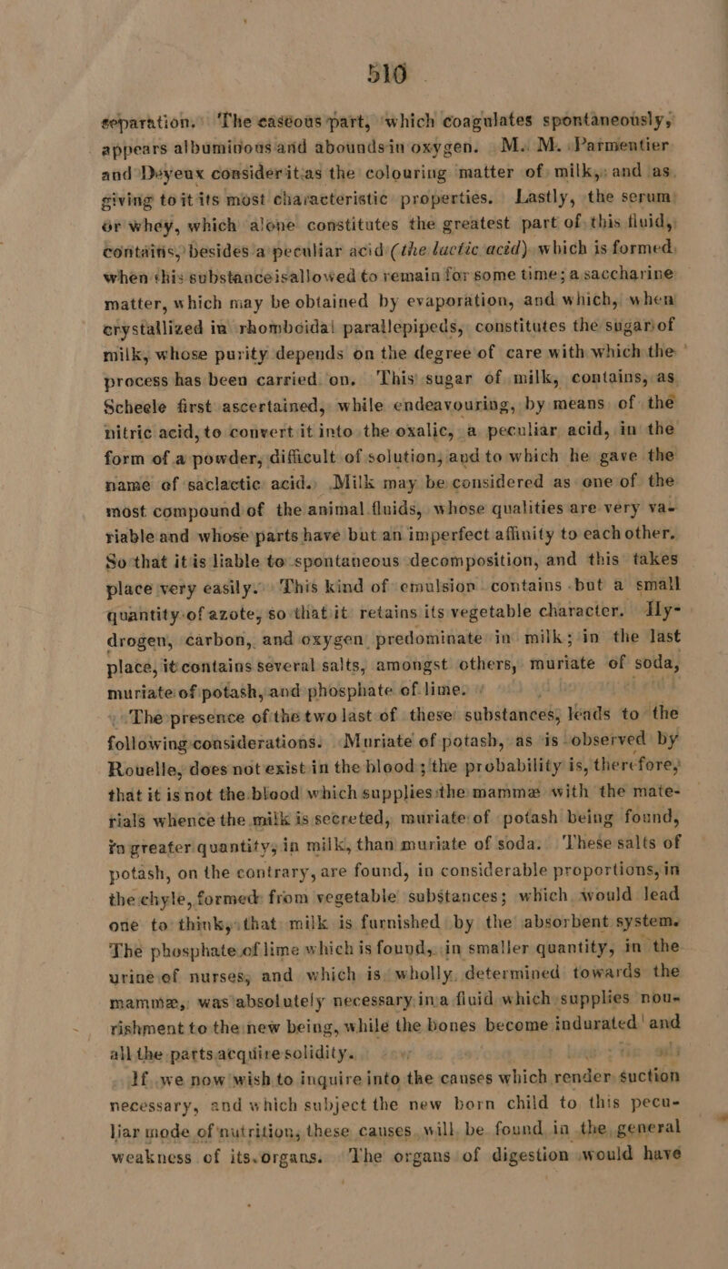 separation. ‘The caséous part, ‘which coagulates spontaneously, appears albuminous and aboundsin oxygen. M: M. Parmentier and Deyeux consideritias the colouring matter of) milk,: and as. giving toit its most characteristic properties. Lastly, the serum: ér whey, which alone constitutes the greatest part of, this fluid,, contaitis,) besides a peculiar acid (the lactic acéd). which is formed, when ‘his substanceisallowed to remain for some time; a saccharine matter, which may be obtained by evaporation, and which, when crystallized ia rhomboidai parallepipeds, constitutes the sugariof milk, whose purity depends on the degree of care with which the process has been carried on, This) sugar of milk, contains, as Scheele first ascertained, while endeavouring, by means of the nitric acid, to convert it into the oxalic, a peculiar acid, in the form of a powder, difficult of solution, and to which he gave the name of ‘saclactic acid.) Milk may be considered as ene of the most compound of the animal fluids, whose qualities are very va riable and whose parts have but an imperfect affinity to each other. Sothat itis liable to spontaneous decomposition, and this takes place very easily. This kind of emulsion contains -but a small quantity-of azote, so that it retains its vegetable character. Ily- drogen, carbon, and oxygen _ predominate in milk; in the last place, it contains several salts, amongst others, muriate = soda, muriate of potash, and phosphate of lime. _.Thepresence ofthe two last of these: substances, leads to the folNéiring: considerations: Muriate ef potash, as ‘is observed by Rouelle, does not exist in the blood; the probability is, there fore, rials whence the milk is secreted, muriate of potash being found, vn greafer quantity, in milk, than muriate of soda. These salts of potash, on the contrary, are found, in considerable proportions, in the chyle, formed from vegetable substances; which would lead one to thinky: that milk is furnished by the absorbent system. The phosphate.of lime which is found,, in smaller quantity, in the urineef nurses, and which is wholly. determined towards the mamma, was’absolutely necessary.ina fluid which supplies nou- rishment to the new being, while the bones become indurated! and all the partsacquire solidity. vi | ot Tin | If, we now wish to inquire into the causes which, render suction necessary, and which subject the new born child to this pecu- liar mode of ‘nutrition, these causes. will, be found ia the general weakness of its.organs. ‘The organs of digestion would have