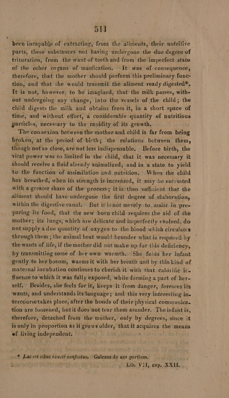 51] been incapable of extracting, from the aliments, their nutritive “parts, these substances not having undergone the due degree of trituration, from the want of teeth and from the imperfect. state of the other organs of mastication. It’ was of consequence, therefore, that the mother should perform this preliminary func- tion, and that she would transmit the aliment ready digested*, It'is not, however, to be imagined, that the milk passes, with- out undergoing any change, into the vessels of the child; the _ child digests the milk and obtains from it, in a short space of time, and without effort, a considerable quantity of nutritious particles, necessary to the rapidity of its growth. The connexion between the mother and child is far from being broken, at the period of birth; the relations between them, though not so close, are not less indispensable. Before birth, the vital power was so limited in the child, that it was necessary it should receive a fluid already desiraaieetly and in a state to yield to tlie function of assimilation and nutrition, When the child has breathed, when its strength is increased, it may be entrusted with a greater share of the process; itisithen sufficient that the aliment should have undergone the first degree of elaboration, within the digestive canal. But itisnot merely to. assist in pre- paring its food, that the new born child requires the aid of the mother; its lungs, which are delicate and imperfectly evolved, do not supply a due quantity of oxygen to the blood which circulates through them ; the animal heat would beunder what is required by the wants of life, if the mother did not make up for this deficiency, _by transmitting some of her own warmth. She folds her infant gently to her bosom, warms it with her breath and by this kind of maternal incubation continues to cherish it with that calorific ir. fluence to which it was fully exposed, while forming a part of her- self. Besides, she feels for it, keeps it from danger, foresees its wants, and understands its‘language ; and this very interesting in. tercoursetakes place, after the bonds of their physical communica. tion are loosened, butit does not tear them asunder. The infant is, therefore, detached from the mother, only by degrees, since it is only in proportion as it grows behead. that it acquires the means ef living independent. * Lac est cibus exactè confectus. ‘Galenus de usu partium. Id! Lib, VII, cap. XXIL..