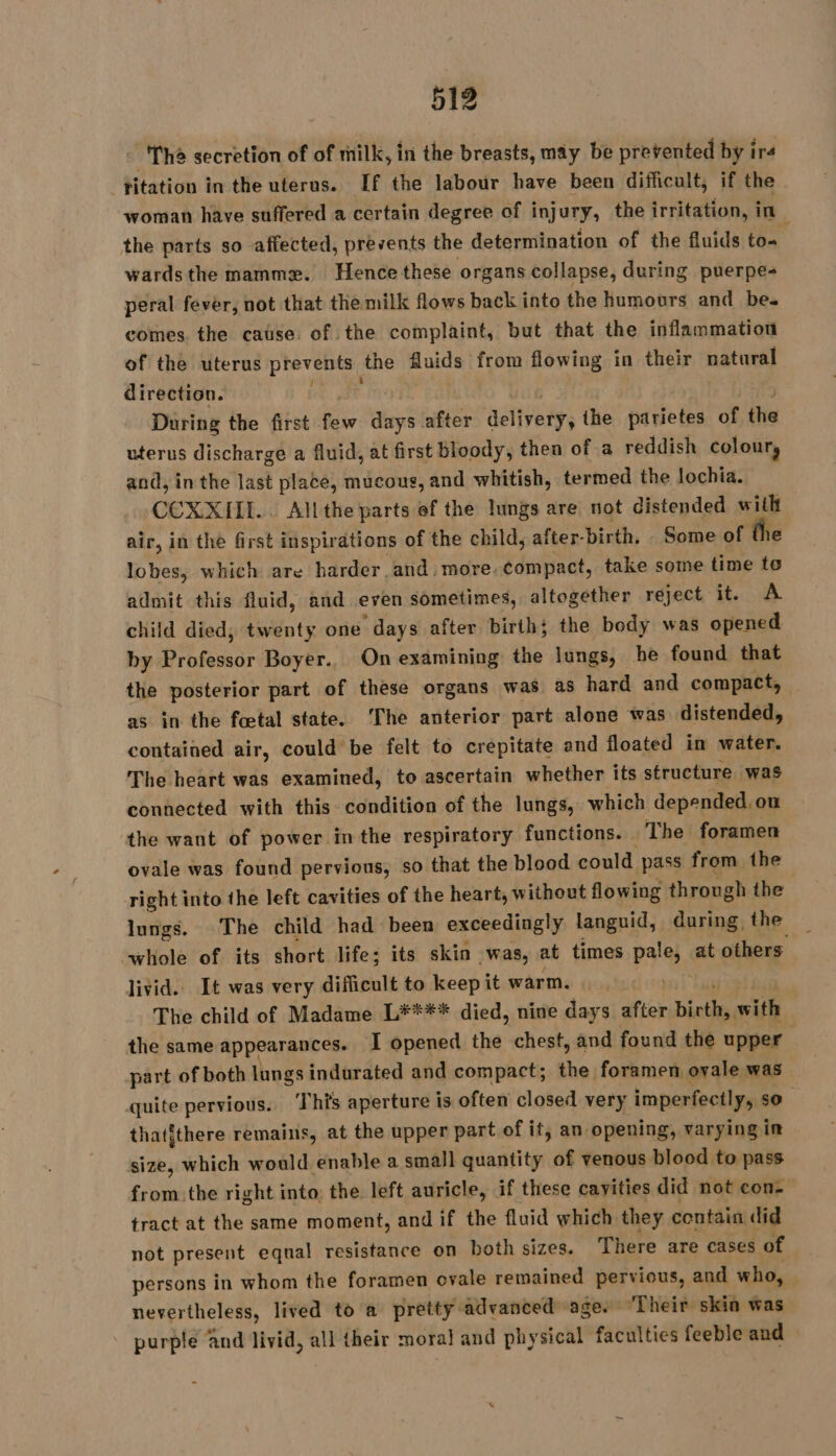 - Thé secretion of of milk, in the breasts, may be prevented by irs titation in the uterus. If the labour have been difficult, if the woman have suffered a certain degree of injury, the irritation, in the parts so affected, prevents the determination of the fluids te wards the mammæ. Hence these organs collapse, during puerpe- peral fever, not that the milk flows back into the humours and be. comes. the cause of the complaint, but that the inflammation of the uterus prevent the fluids from flowing in their natural direction. During the first 4 diy’ after see the parietes of the uterus discharge a fluid, at first bloody, then of a reddish colour, and, in the last plate, mucous, and whitish, termed the lochia. CCOXXIIL.. Allthe parts of the lungs are not distended aie air, in the first inspirations of the child, after- birth. Some of lobes, which are harder.and. more. compact, take some time i admit this fluid, and even sometimes, altogether reject it. A child died, twenty one ‘days after birth; the body was opened by Biavenar Boyer. Onexamining the lungs, he found that the posterior part of these organs was as hard and compact, as in the fœtal state. ‘The anterior part alone was distended, contained air, could be felt to crepitate and floated in water. The heart was examined, to ascertain whether its structure was connected with this condition of the lungs, which depended, ou the want of power in the respiratory functions. The foramen ovale was found pervious, so that the blood could pass from the right into the left cavities of the heart, without flowing through the lungs. The child had been exceedingly languid, during, the whole of its short life; its skin was, at times a À at others livid. It was very difficult to keepit warm. The child of Madame L**** died, nine days after birth, with the same appearances. I opened the chest, and found the upper part of both lungs indurated and compact; the foramen ovale was quite pervious. ‘This aperture is often closed very imperfectly, so thatithere remains, at the upper part of it, an opening, varying in size, which would enable a small quantity of venous blood to pass from the right into: the left auricle, if these cavities did not con- tract at the same moment, and if the fluid which they contain did not present equal resistance on both sizes. There are cases of persons in whom the foramen ovale remained pervious, and who, nevertheless, lived to a pretty advanced age. ‘Their skin was - purple and livid, all their moral and physical faculties feeble and