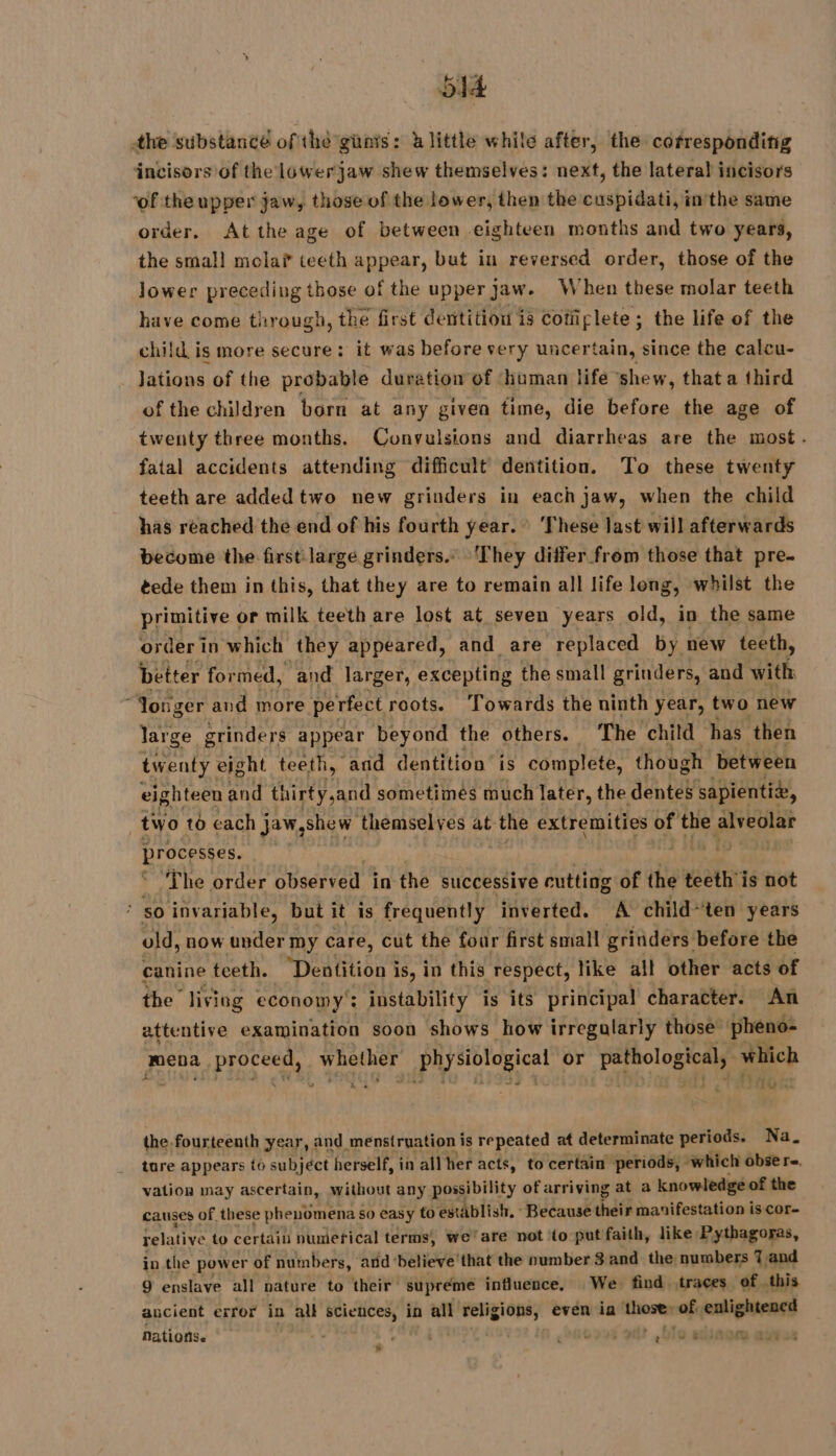 64 the substance of the guns: à little while after, the cofresponding ‘incisors of the lowerjaw shew themselves: next, the lateral incisors ‘of the upper jaw, those of the lower, then the cuspidati, inthe same order, At the age of between eighteen months and two years, the smal! mola teeth appear, but in reversed order, those of the lower preceding those of the upper Jaw. When these molar teeth have come through, the first dentition is Cotiiplete ; the life of the child is more secure: it was before very uncertain, since the caleu- Jations of the probable duration of ‘human life ‘shew, that a third of the children born at any given time, die before the age of twenty three months. Convulsions and diarrheas are the most. fatal accidents attending difficult dentition. To these twenty teeth are added two new grinders in each jaw, when the child has reached the end of his fourth year. ‘These last will afterwards become the first large grinders.” They differ from those that pre. éede them in this, that they are to remain all life long, whilst the primitive or milk teeth are lost at seven years old, in the same order in. which they appeared, and are replaced by new teeth, better formed, and larger, excepting the small grinders, and with Jonger and more perfect roots. ‘Towards the ninth year, two new large grinders appear beyond the others. The child has then twenty eight teeth, and dentition is complete, though between eighteen and thirty,and sometimes much later, the dentes sapientiæ, two to each jaw,shew themselves at the extremities of dés alveolar brocestes. ‘The order observed in the successive cutting of the teeth'is not ; sO invariable, but it is frequently inverted. A child~ten years old, now under my care, cut the four first small grinders before the canine teeth. “paatiion’ is, in this respect, like all other acts of the livisg economy’: instability is its principal character. An attentive examination soon shows how irregalarly those pheno- mena Tag whether physiological or Pafhologtoaly which 3 | +A Hot the fourteenth year, and menstruation is repeated at determinate periods. Na. ture appears to subject herself, in all her acts, to certain periods, which obser. vation may ascertain, without any possibility of arriving at a knowledge of the causes of these phenomena so easy to establish, “Because their manifestation i is Core relative to certain numerical terms, we’are not ‘to put faith, like Pythagoras, in the power of numbers, ‘and ‘believe that the number 8 and the numbers 7 and 9 enslave all nature to their supreme influence, We. find traces of this ancient error in all sciences, in all te even ia fthozer of. Qt eu Nations. + ’ ‘ 093 ble alsace agvss