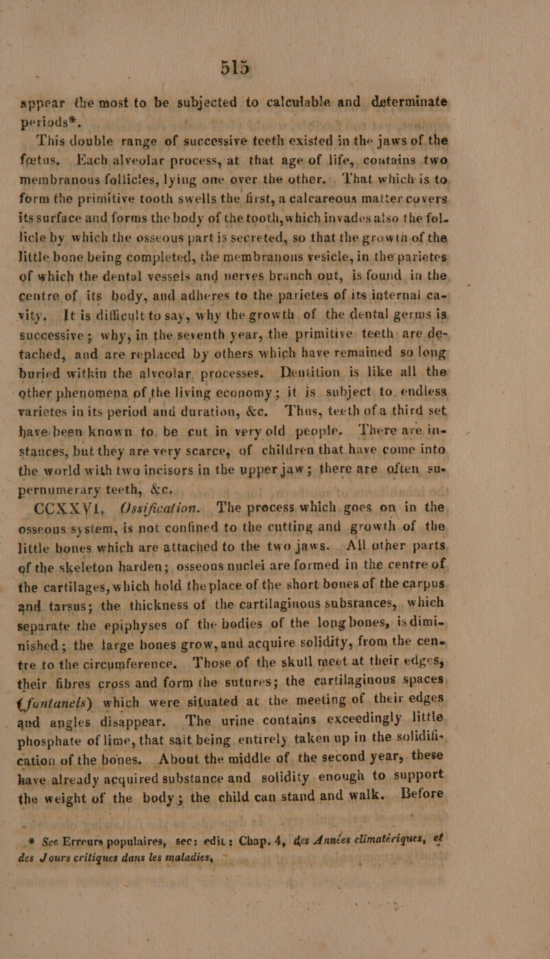 sppear the most to be subjected to calculable Me determinate periods*, | | This double range of successive teeth existed à in the jaws of the fœtus. Each alveolar process, at that age of life, coutains two membranous follicies, lying one over the other... That which is to, form the primitive tooth swells the first, a calcareous matter covers its surface and forms the body of the tooth, which invades also the fol. licle by which the osseous part is secreted, so that the growth of the little bone being completed, the membranous vesicle, in the parietes of which the dental vessels and nerves branch out, is found in the centre of its body, and adheres te the parietes of its internal ca- wity. It is difficult to say, why the growth of the dental germs is successive ; why, in the seventh year, the primitive teeth: are de- tached, ea are replaced by others which have remained so long buried witkin the alveolar. processes. Dentition is like all the other phenomena, of the living economy; it js subject to. endless varietes in its period and duration, &amp;c. Thus, teeth ofa third set have. been known to. be cut in veryold people. There are in- stances, but they are very scarce, of children that have come into the world with twa incisors in the MEPPRIAY3 there are often sue pernumerary teeth, &amp;c. CCXXYVI, Gisifuation. The pracess which. goes on in the osseous sysiem, is not confined to the cutting and growth of the little bones which are attached to the two jaws. All other parts of the skeleton harden; osseous nuclei are formed in the centre of. the cartilages, which hold the place of the short bones of the carpus and tarsus; the thickness of the cartilaginous substances, . which separate the epiphyses of the bodies of the long bones, is dimi- nished; the large bones grow, and acquire solidity, from the cen. tre to the circumference. Those of the skull meet at their edges, their fibres cross and form the sutures; the cartilaginous spaces, | (fentanels) which were situated at the meeting of their edges . and angles disappear. The urine contains exceedingly little phosphate of lime, that sait being entirely taken up in the solidific, cation of the bones. About the middle of. the second year, these have already acquired substance and solidity enough to support the weight of the body; the child can stand and walk. Before .,# See Erreurs populaires, sec; ‘etn: Chap. 4, Cates Années climatériques, ef des Jours critiques dans les maladies, ~ æ