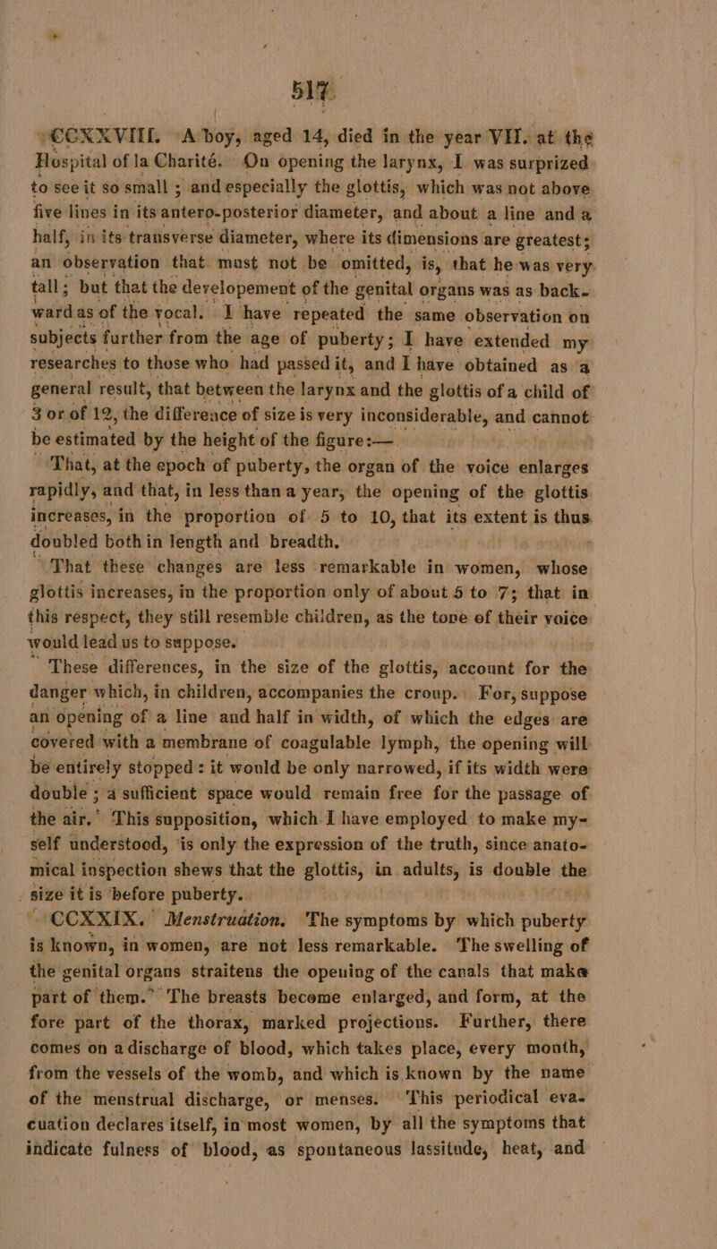 sit CEXX VITE, “Abo, aged 14, died in the year VII. at the Hospital of la Charité. On opening the larynx, I was surprized to see it 50 small ; and especially the glottis, which was not above five lines i in its antero-posterior diameter, and about a line and a half, in its transverse diameter, where its dimensions are greatest; an observation that must not be omitted, is, that he was very tall ; but that the developement of f the genital organs was as back. ward as of the vocal, I have repeated the same observation on subjects further from the age of puberty ; I have extended my researches to those who had passed it, and I have obtained as a general result, that between the larynx and the glottis of a child of 3 or of 12, the difference of size is very inconsiderable, and cannot be estimated by the height of the figure :— ant That, at the epoch of puberty, the organ of the voice enlarges rapidly, and that, in less than a year, the opening of the glottis increases, in the proportion of 5 to 10, that its extent is thus, doubled both i in length and breadth. That these changes are less remarkable in women, whose glottis increases, in the proportion only of about 5 to 7; that in this respect, they still resemble children, as the tone ef their vaice would lead us to suppose. | These differences, in the size of the glottis, account for the danger which, in children, accompanies the croup. For, suppose an opening of a line and half in width, of which the edges are covered with a membrane of doifulahie lymph, the opening will be entirely stopped : 2 it would be only narrowed, if its width were double ; à sufficient space would remain free for the passage of the air.” This supposition, which I have employed to make my- self understood, ‘is only the expression of the truth, since anato- mical inspection shews that the glottis, in ads; is double the size it is ‘before puberty. - CCXXIX. Menstruation, The symptoms by which subs is known, in women, are not less remarkable. The swelling of the genital organs straitens the opening of the canals that make part of them.” The breasts become enlarged, and form, at the fore part of the thorax, marked projections. Further, there comes on a discharge of blood, which takes place, every month, from the vessels of the womb, and which is known by the name of the menstrual discharge, or menses. This periodical eva. cuation declares itself, in most women, by all the symptoms that indicate fulness of blood, as spontaneous lassitude, heat, and