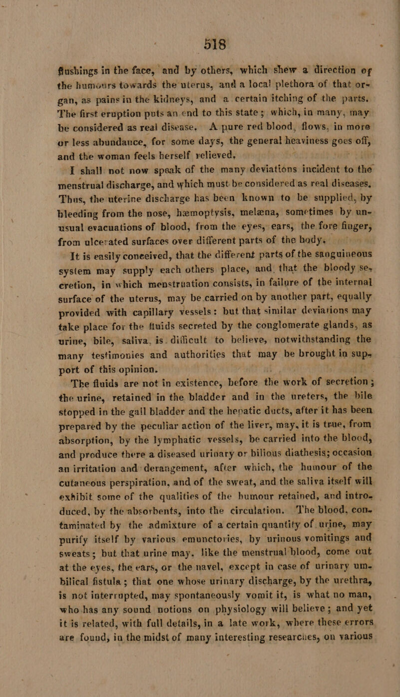 flushings in the face, and by others, which shew a direction of the humours towards the uterus, and a loca! plethora of that ors gan, as pains in the kidneys, and a certain itching of the parts. The first eruption pots an end to this state; which, in many, may be considered as real disease, A pure red blood, flows, in more or less abundance, for some days, the general heaviness em off, and the woman feels herself relieved, I shall not now speak of the many deviations incident to the menstrual discharge, and which must be considered as real diseases, Thus, the uterine discharge has been known to be supplied, by bleeding from the nose, hemoptysis, melæna, sometimes by un- usual evacuations of blood, from the eyes, ears, the fore finger, from ulcerated surfaces over different parts of the body. It is easily coneeived, that the different parts of the sanguineous system may supply each others place, and. that the bloody se, cretion, in which menstruation consists, in failure of the internal surface of the uterus, may be carried on by another part, equally provided with capillary vessels: but that similar deviations may take place for the fiuids secreted by the conglomerate glands, as urine, bile, saliva, is. difficult to believe, notwithstanding the many testimonies and authorities that may be brought in sie port of this opinion. The fluids are not in existence, before thie work of secretion ; ; the urine, retained in the bladder and in the ureters, the bile stopped in the gall bladder and the hepatic ducts, after it has been prepared by the peculiar action of the liver, may, it is true, from absorption, by the lymphatic vessels, be carried into the blood, and produce there a diseased urinary or bilious diathesis; oceasion an irritation and: derangement, after which, the humour of the cutaneous perspiration, and of the sweat, and the saliva itself will exhibit, some of the qualities of the humour retained, and intro duced, by the absorbents, into the circulation. The blood, con. taminated by the admixture of a certain quantity of urine, may purify itself by various emunctories, by urinous vomitings and sweats; but that urine may. like the menstrual blood, come out at the eyes, the ears, or the navel, except in case of urinary um. bilical fistula ; that one whose urinary discharge, by the urethra, is not interrupted, may spontaneously vomit it, is what no man, who-has any sound notions on physiology will believe; and yet it is related, with full details, in a late work, where these errors are found, in the midst of many interesting researches, on various