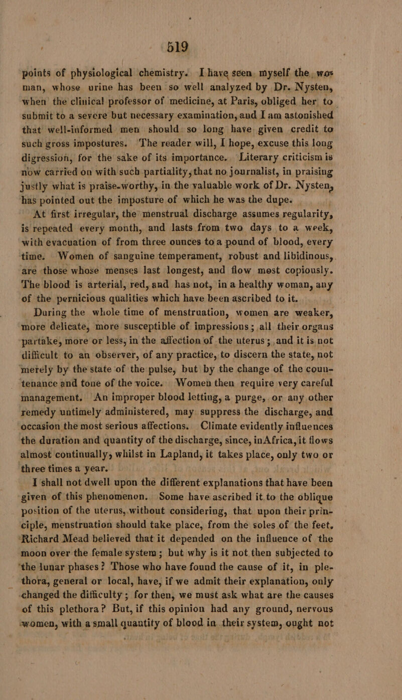 points of physiological chemistry. Ihave seen. myself the, wos man, whose urine has been so well analyzed by Dr. Nysten, when the clinical professor of medicine, at Paris, obliged her to submit to a severe but necessary examination, and I am astonished that well-informed men should: so long have given credit to such gross impostures. The reader will, I hope, excuse this long digression, for the sake of its importance. Literary criticism is now carried on with such partiality, that no journalist, in praising justly what is praiseworthy, in the valuable work of Dr. Nysten, has pointed out the imposture of which he was the dupe. | At first irrégular, the menstrual discharge assumes regularity, is repeated every month, and lasts from two days to a week, with evacuation of from three ounces toa pound of blood, every time. Women of sanguine temperament, robust and libidinous,. are those whose menses last longest, and flow mest copiously. The blood is arterial, red, and has not, in a healthy woman, any of the pernicious qualities which have been ascribed to it. During the whole time of menstruation, women are weaker, more delicate, more susceptible of impressions; all their organs partake, more or less, in the affection of the uterus ; and it is not difficult to an observer, of any practice, to discern the state, not merely by the state of the pulse, but by the change of the coun- tenance and tone of the voice. Women then require very careful management. An improper blood letting, a purge,.or any other remedy untimely administered, may suppress the discharge, and occasion the most serious affections. Climate evidently influences the duration and quantity of the discharge, since, inAfrica, it flows almost continually, whilst. in panes it takes place, only two or three times a year. I shall not dwell upon the different petal hal that have been given of this phenomenon. Some have ascribed it.to the oblique position of the uterus,.without considering, that upon their prin- ciple, menstruation should take place, from the soles of the feet. ‘Richard Mead believed that it depended on the influence of the moon over the female system; but why is it not then subjected to ‘the lunar phases? Those who have found the cause of it, in ple- thora, general or local, have, if we admit their explanation, only changed the difficulty; for then, we must ask what are the causes of this plethora? But, if this opinion had any ground, nervous women, with a small quantity of blood in their system, ought not