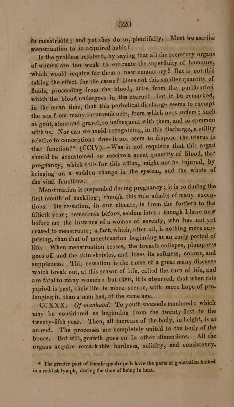 to menstruate ; and yet they do so, plentifully. Must we ascribe menstruation to an acquired habit ?. 6 ER ET Is the problem resolved, by saying that all the secretory organs of women ate too ‘weak to evacuate the superfluity of humours, -which would require for them a new emunctory ? But is not: this taking the effect. for the cause? Does not this smaller quantity, of fluids, proceeding from the blood, drise from the, purification which the blood undergoes in the uterus?,, Let it, be remarked, in the mean time, that this periodical discharge seems to exempt as gout, stone and gravel, so unfrequent with them, and so.common _withus. Nor can weavoid recognizing, in this discharge, a utility relative to conception : does it not seem to dispose the uterus to that’ function?® (CCIV)—Was it not requisite that this organ should be accustomed to receive a great quantity of blood, that pregnancy, which calls for this aflux, might not be injured, by _ bringing on a sudden change in the system, and the whole of the vital functions. . is | (J Menstruation is suspended during preguancy ; it is so during the first month of suckling’; though this rule admits of many excep- tions: Its cessation, in our climate, is from the fortieth to the fiftieth year ; sometimes before, seldom later: though I have now before me the instance of a woman of seventy, who has. not yet ceased to menstruate; a fact, which, after all, is nothing more sur prising, than that of menstruation beginning at an early period of life; . When menstruation ceases, the breasts collapse, plumpness ' goes off and the skin shrivles, and loses its softness, colour, and suppleness. . This cessation is the cause of a great many diseases ‘which break out, at this season of life, called the turn of life, and are fatalto many women: but then, itis observed, that when this period is past, their life is more secure, with more hope. of pros longing it, thana man has, at the same age. sé site tidied CCXXX: Of manhood: To youth succeeds manhood: which may be considered as beginning from the twenty-first to the twenty-fifth year. ‘Then, all increase of the body, in height, is at an end. The processes are completely united to the body of the organs acquire remarkable hardness, solidity; and consistency. # The greater part of female quadrupeds have the parts of generation bathed ina reddish lymph, during the time of being in heat. | nt el