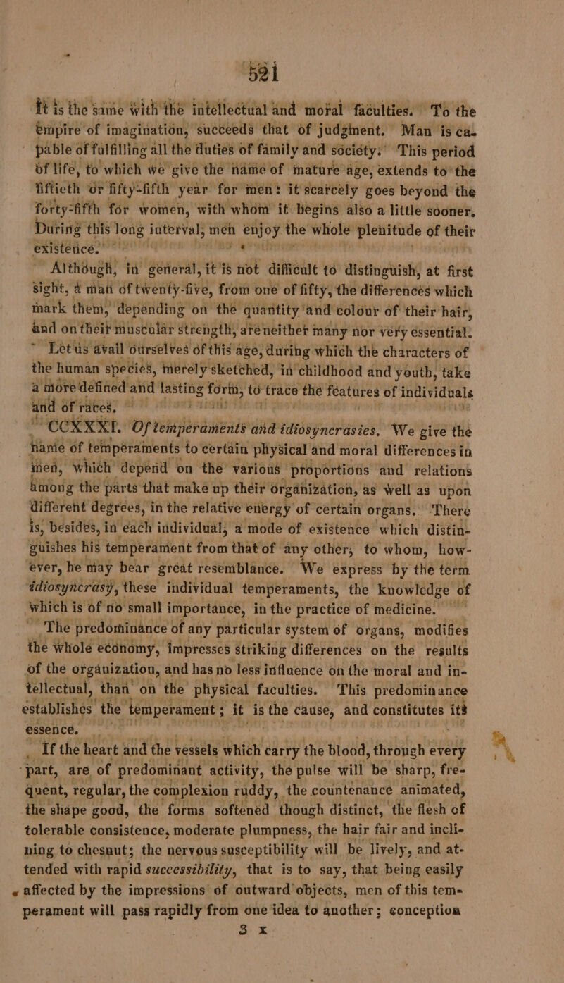 ‘521 ft is the same with thé intellectual and moral faculties. To the empire of imagination, succeeds that of judginent. Man is ca. ' pable of fulfilling all the duties of family and society. This period df life, to which we give the name of mature age, extends to’ the fiftieth or fifty-fifth year for men: it scarcely goes beyond the forty: “fifth for women, with whom it begins also a little sooner, During this long faterval; men has oh whole Plenitude of their existence,” à Al TNT in general, it is not difficult {6 distinguish, at first sight, À man of twenty- five, from oné of fifty, the differences which mark them, depending on the quantity’ and colour of their hair, and on theit muscular ‘strength, até neither ; many nor very essential. Let us avail otirsel¥es of this age, during which the characters of the human specicy, merely sketched, in childhood and youth, take a more defined and lasting PE 4 trace the features of individuals and of rates, — sd | ÉCRIN, Of nes and een, We give the fianie of “tempéraments to certain physical and moral differences in men, which’ “depend on the various proportions and relations mong the parts that make up their organization, as well as upon different degrees, in the relative energy of certain organs, There is, besides, in ‘each individual, a mode of existence which distin- guishes his temperament Wasi that of any other, to whom, how- ever, he may bear gréat resemblance. We express by the term ‘idiosyncrasy 7, these individual temperaments, the knowledge of Which i is of no small importance, in the practice of medicine. The predominance of any particular system of organs, modifies the Whole economy, impresses Striking differences on the results of the organization, and has no less influence on the moral and i in- tellectual, than’ on the physical faculties. This predominance establishes’ the ‘temperament ; it is the cause, and RE its essence, a if the heart and the vessels which carry the blood , through every “part, are of predominant activity, the pulse will be sharp, fre- quent, regular, the complexion ruddy, | the countenance animated, the shape good, the forms softened though distinct, the flesh of tolerable consistence, moderate plumpness, the hair fair and incli- ning to chesnut; the nervous susceptibility will be lively, and at- tended with rapid successibility, that is to say, that being easily « affected by the impressions of outward objects, men of this tem- hante) will pass rapidly from one idea to another; conception 3 x
