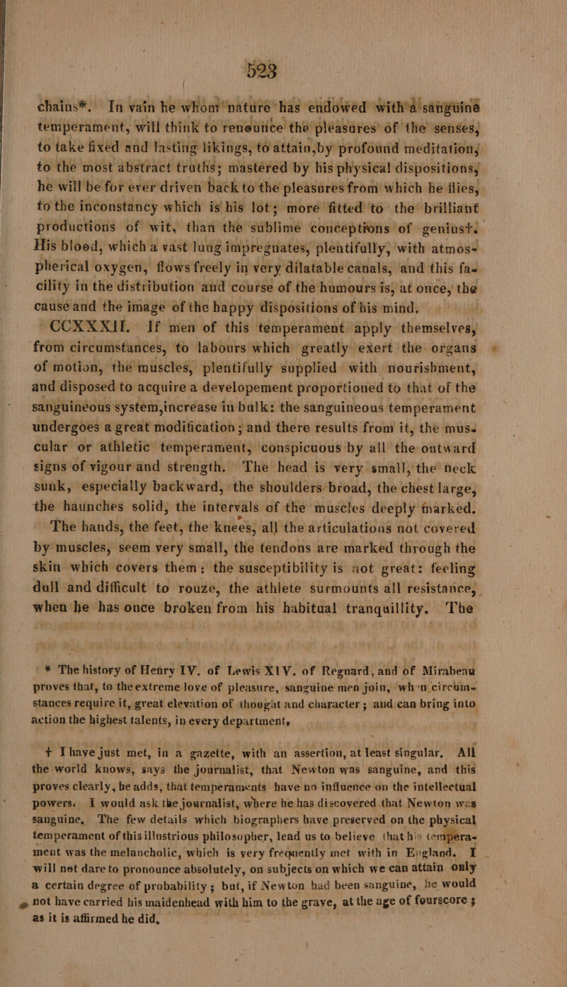 chains*, In vain he whom nätuüre has endowed with'a sangiiine temperament, will think to reneutice the pleasures’ of the senses, to take fixed and lasting likings, to attain »by profound meditation; to the most abstract truths; mastered by his physical dispositions, he will be for ever driven Baek 6 the pleasures from which be flies, to the inconstancy which is his lot; more fitted to the brilliant productions of wit, than the sublime conceptions of geniust. His bloed, which a vast lung impregnates, plentifully, with atmos= pherical oxygen, flows freely in very dilatable canals, and this fas cility in the distribution and course of the humours is, at once, the cause and the image of the happy dispositions of his mind. | ~COXXXIT. If men of this temperament apply themselves, from circumstances, to labours which greatly exert the organs of moti: on, the muscles, plentifully supplied with nourishment, and disposed to acquire a developement proportioned to that of the sanguineous system,increase iu balk: the sanguineous temperament | undergoes a great modification ; and there results from it, the muse cular or athletic temperament, conspicuous by all the outward signs of vigour and strength. The head is very small, the neck sunk, especially backward, the shoulders. broad, the chest large, the haunches solid, the intervals of the muscles deeply marked. The hands, the feet, the knees, all the articulations not covered by muscles, seem very small, the tendons are marked through the skin which covers them; the susceptibility is not great: feeling dull and difficult to rouze, the athlete surmounts all resistance, when he has once broken from his habitual tranquillity. The * The history of Henry IV, of Lewis XIV, of Regnard, and of Mirabeau proves that, to theextreme love of pleasure, sanguine men join, when circum~ stances require it, great elevation of thought and character ; and can bring into action the highest talents, inevery department, ‘+ Thave just met, in a gazette, with an assertion, at least singular, All the world knows, says the journalist, that Newton was sanguine, and this proves clearly, he adds, that temperaments have no influence on the intellectual powers. I would ask the journalist, where be has discovered that Newton was sanguine, The few details which biographers have preserved on the physical temperament of this illustrious philosopher, lead us to believe that his tempera- meut was the melancholic, which is very frequenily met with in PAU I _ will net dare to pronounce absolutely, on subjects on which we can attain only a certain degree of probability ; but, if Newton had been sanguine, he would æ not have carried his maidenhead with him to the graye, at the age of fourscore ; as it is aflirmed he did,