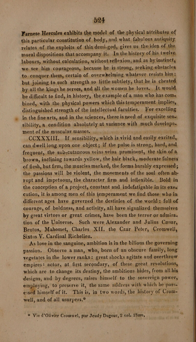 584 PRES Hercules exhibits the model of the. physical attributes of this particular constitution of body, and what, fabulous autiquity relates of the exploits of this demi-god, gives us theidea of the moral dispositions that accompany it. In the history of his twelve labours, without calculation, without reflexion, and as by instinct, we see him. courageous, because he is strong, seeking obstacles to conquer.them, certain of overwkelming whatever resists him: but joining to. such strength so little subtlety, that he is cheated by all the kings he serves, and all the women he loves. It would be difficult to find, in history, the example of a man who | has COM« bined, with the physical powers which this temperament implies, distinguished strength of the intellectual faculties. For excelling in the fine arts, and in the sciences, there is need of exquisite sen- sibility, a condition absolutely at variance with much cheat ment of the muscular masses. ._. CCXXXIHIT. If sensibility, which i is vivid es easily part can dwell long upon one object; if the pulse is strong, hard, and frequent, the sub-cutaneous veins veins prominent, the skin of a - brown, inclining towards yellow, the hair black, moderate fulness of flesh, but firm, the muscles marked, the forms harshly expressed; the passions will be violent, the movements of the soul often ab- rupt and impetuous, the character firm and inflexible. Bold in the conception of a project, constant and indefatigable in its exes cution, it is among men of this temperament we find those who in different ages have governed the destinies of the world: full of courage, of boldness, and activity, all have signalized themselves by great virtues or great crimes, have been the terror or admira- tion of the Universe. Such were Alexander and Julius Cesar, Brutus, Mahomet, Charles XII. the Czar Peter, armel, Sixtus V. Cardinal Richelieu. . As love in the sanguine, ambition is in the bilious the governing passion. Observe a man, who, born of an obscure family, long vegetates in the lower ranks : : great shocks agitate and overthrow empires: actor, at first secondary, of these great revolutions, which are to change its destiny, the ambitious hides, from all his designs, and by degrees, raises himself to the sovereign power, employing, to preserve it, the same address with which he poss- essed himself of it. This is, in two words, the history of Crom- well, and of all usurpers.*