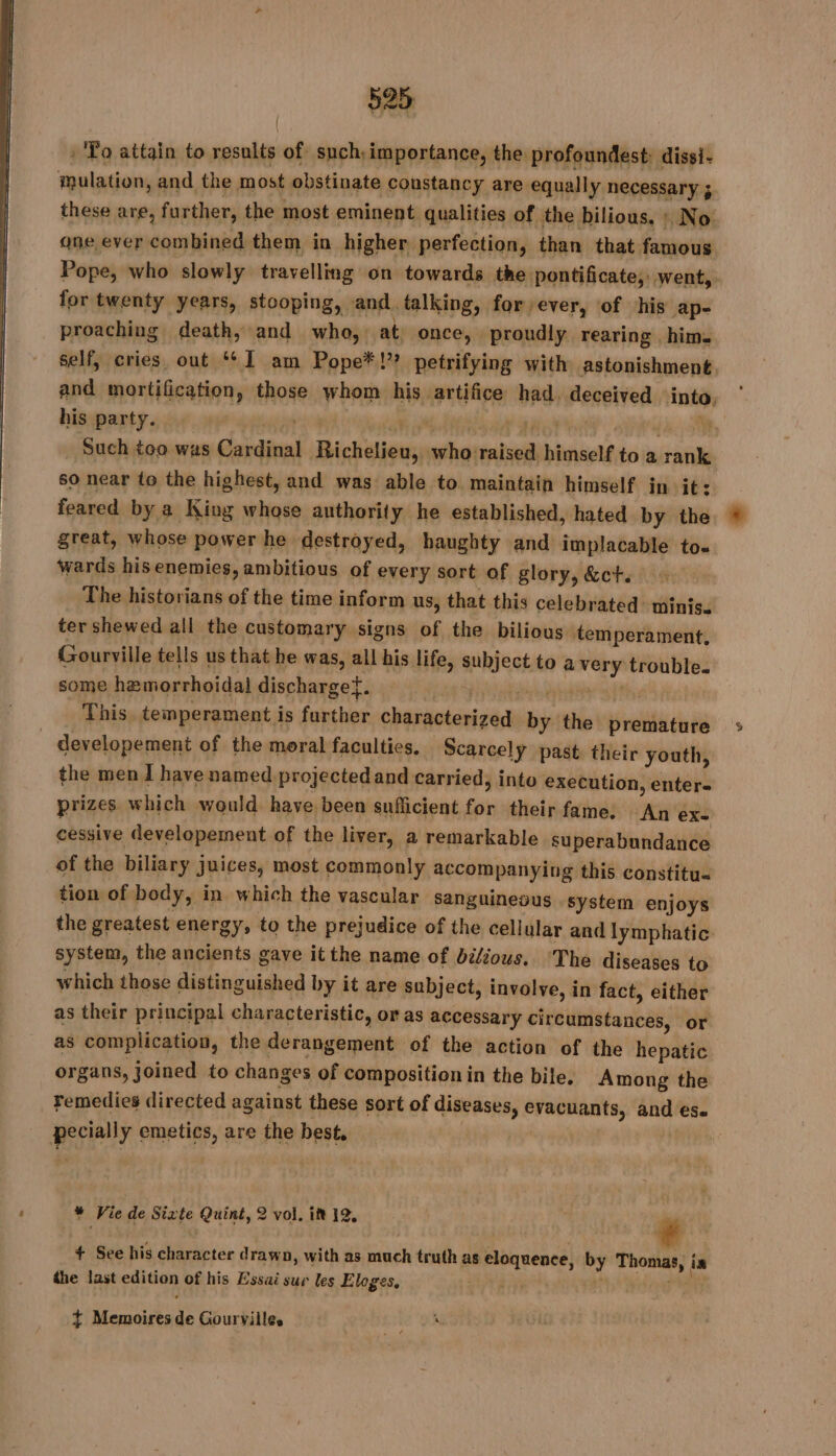 : To attain to results of such; importance, the profoundest: dissi- mulation, and the most obstinate constancy are equally necessary ; one ever combined them in higher perfection, than that famous for twenty years, stooping, and. talking, for ever, of his ap- proaching death, and who, at once, proudly rearing him. his party. EE KA TA PTE. Such too was Cardinal Richelieu, who raised himself to a rank so near to the highest, and was able to maintain himself in it: feared by a King whose authority he established, hated by the great, whose power he destroyed, haughty and implacable to. wards his enemies, ambitious of every sort of glory, &amp;ct. The historians of the time inform us, that this celebrated minis. ter shewed all the customary signs of the bilious temperament, Gourville tells us that he was, all his life, subject to a very trouble. some hemorrhoidal discharget. | a ble at, | This temperament is further characterized by the premature developement of the moral faculties. Scarcelÿ past their youth, the men I have named projected and carried, into execution, enter- prizes which would have been sufiicient for their fame. An ex- cessive developement of the liver, a remarkable superabundance of the biliary juices, most commonly accompanying this constitu« tion of body, in which the vascular sanguineous . system enjoys system, the ancients gave itthe name of bilious. ‘The diseases to which those distinguished by it are subject, involve, in fact, either as their principal characteristic, or as accessary circumstances, or as complication, the derangement of the action of the hepatic organs, joined to changes of composition in the bile. Among the remedies directed against these sort of diseases, evacuants, and ese pecially emetics, are the best. + See his character d rawn, with as much truth as eloquence, by Thomas, in the last edition of his Essai sur les Eloges, er ‘* de + Memoires de Gourvilles #