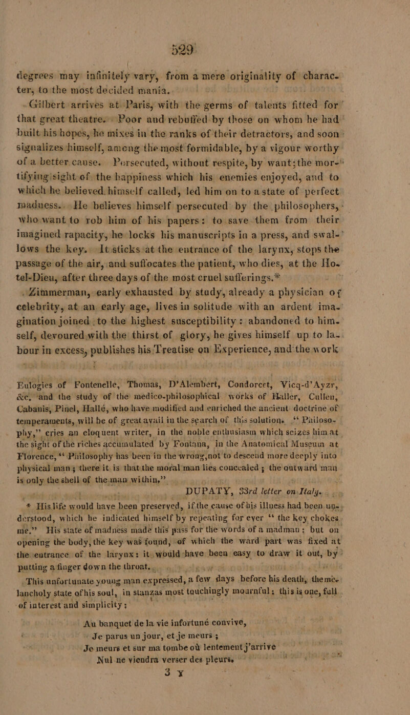 degrees may itfnitaty vary, from a mere originality of charac. ter, to the most decided mania. | | - Gilbert arrives at Paris, with the germs of talents fitted for ‘ that great theatre. Poor and rebuffed by those on whom he had” built his hopes, he mixes in the ranks of their detractors, and soon : signalizes himself, among the most formidable, by a vigour worthy of a better cause. Persecuted, without respite, by want;the mor- tifying)sight of the happiness which his enemies enjoyed, and to which he believed. himself called, led him on to astate of perfect maduess... He believes himself persecuted by the philosophers, - who.want to rob him of his papers: to save them from their imagined rapacity, he locks his manuscripts in a press, and swal-° lows the key. Itsticks at the entrance of the larynx, stops the passage of the air, and suflocates the patient, who dies, at the id tel-Dieu, after three days of the most cruel sufferings.* . Zimmerman, early exhausted by study, already a physician of celebrity, at an, early age, lives in solitude with an ardent ima. gination joined . to the highest susceptibility : abandoned to him. self, devoured.with the thirst of glory, he gives himself up to la. bour in excess, publishes his Treatise on Experience, and'the work Eulogies of Fontenelle, Thomas, D’Alembert, Condorcet, Vicq-d'Ayzr, &amp;e, ‘and the study of the medico-philosophical works of Haller, Cullen, Cabanis, Pinel, Hallé, who have modified and enriched the ancient doctrine of temperaments, will be of great avail in the search of this solution. ** Pailoso~ phy,” cries an eloquent writer, in the noble enthusiasm which seizes himat the sight of the riches accumulated by Fontana, in the Anatomical Museum at Florence, ** Philosophy has been in the wrang,not to descend more deeply into physical man; there it. is that the moral man lies concealed ; the qutward man is ooly the shell of the.man within,” m DUPATY, 83rd letter on: Italy... * His. life would wes been preseryed, if the cause of bjs illness had been. uge, derstood, which he indicated himself by repeating for ever ‘* the key chokes. me,” His state of madness made this pass for the words of a madman: but on opening the body, the key was found, of which the ward part was fixed at the entrance of the larynx: it would “have been easy to draw it out, by? putting a finger down the throat... cs y | Ly . This unfortunate young man perh.Re as y a few Sas before his dent ies wb lancholy state ofhis soul, in stanzas most touchingly mournful, this is one, full. ef interest and simplicity ; : Au banquet de la vie infortuné convive, Je parus un jour, et je meurs ; Je meurs et sur ma tombe où lentement j'arrive | Nul ne viendra verser des pleurs © 3 Y