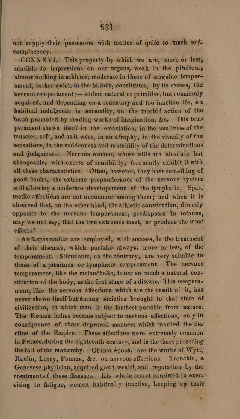 sa not supply their possescors with matter of quite so “much self. complacency, : | - COXXXKVE. This property by seh we are, more or less; sensible 40: impressions on our organs, weak in the pituitous, ‘almost nothing in athletes, moderate in those of sanguine temper- ament, rather quick in the biliows, constitutes, by its excess, the nervous temperament ;—seldom natural or primitive, but commonly acquired, and) depending on a sedentary and too inactive life, on habitual indulgence in sensuality, on the morbid action of the brain promoted by reading works of imagination, &amp;c. This tem- perament shews itself in the emaciation, in the smallness of the muscles, soft, and asit were, in an atrophy, in the vivacity of the Sensations, in the suddenness and mutability of the determinations and judgments. Nervous women, whose wills are absolute but changeable, with excess of sensibility, frequently exhibit it with all these characteristics, Often, however, they have something of good looks, the extreme preponderance of the nervous system still allowing a moderate developement of the lymphatic. Spas. modic affections are not uncommon among them; and when it is observed that, on the other hand, the athletic constitution, directly . Opposite to the nervous temperament, predisposes to tetanus, may we not say, that the two extremes meet, or produce the same - ‘effects? | | LA | Anti-spasmodics are amodits with success, in the treatment of their diseases, which partake always, more or less, of the temperament. Stimulants, on the contrary, are very suitable to those of a pituitous or lymphatic temperament. The nervous temperament, like the melancholic, is not so much a natural con- stitution of the body, as the first stage of a disease, This tempera. ment, like the nervous affections which are the result of it, has never shewn itself but among societies brought to that state of civilization, in which man. is the farthest possible from snature. The: Roman. ladies became subject to nervous affections, only in consequence of those depraved manners which marked the de- cline of the Empire. These affections were extremely common in France,during the eighteenth century, and in the times preceding the fall of the maonarchy.- Ofthat epoch, are the works of Wytt, Raulin, Lorry, Pomme, &amp;c. on nervous affections. Tronchin, 2 Genevese physician, acquired great wealth and reputation by the treatment of these diseases.. His whole secret consisted:in exers cising to fatigue, women habitually inactive, keeping up their 7 id