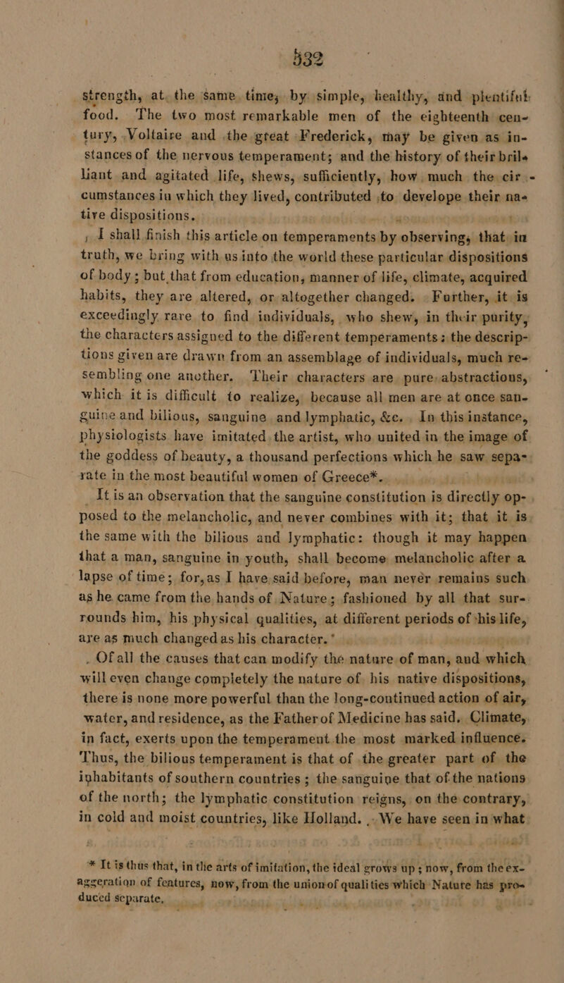 Strength, at, the same. time; by simple, healthy, and plentiful: food. The two most remarkable men of the eighteenth cen- tury, Voltaire and .the great Frederick, may be given as in- stances of the nervous temperament; and the history of their bril« liant and agitated life, shews, sufficiently, how, much the. cir. - cumstances in which they lived, contributed to develope their na« tive dispositions. r ; Æ shall finish this article on Lili ail by abéersines that. in rite we bring with us into the world these particular dispositions of body ; but that from education, manner of life, climate, acquired habits, they are altered, or altogether changed. : Farther, it is exceedingly rare to find individuals, who shew, in their purity, the characters assigned to the different temperaments: the descrip- tions given are drawn from an assemblage of individuals, much re- sembling one another. Their characters are pure, abstractions, which it is difficult. to realize, because all men are at once san- guine and bilious, sanguine and lymphatic, &amp;c. . In this instance, physiologists have imitated. the artist, who united in the i image of the goddess of beauty, a thousand perfections which he saw sepa-: rate in the most beautiful women of Greece*. It is an observation that the Sanguine constitution is erie op- | posed to the melancholic, and never combines with it; that it is the same with the bilious sh à Jymphatic: though it may happen that a man, sanguine in youth, shall become melancholic after a lapse of time; for,as I have said before, man neyér remains such as he came from the hands of Nature; fashioned by all that sur-. rounds him, his physical qualities, at different meee are are as much changed as his. character. * . Of all the causes that can modify the nature of man, ne which will even change completely the nature of, his native dispositions, there is none more powerful than the long-continued action of air, water, and residence, as the Fatherof Medicine has said, Climate, in fact, exerts upon the temperament.the most marked influence. Thus, the bilious temperament is that of .the greater part of the inhabitants of southern countries ; the sanguine that of the nations of the north; the lymphatic constitution reigns, on the contrary, in cold and moist countries, like Holland. .. We have seen in what à AELL - * It is thus that, in tle arts of imitation, the ideal grows up; now, from theex- agseration of features, now, from the unionof qualities which Natuté has pro- duced separate, | - -