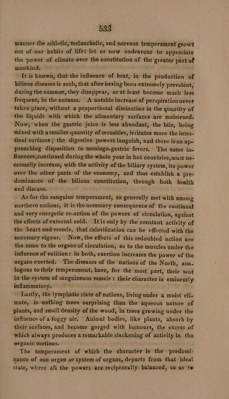 manner the athletic, melancholic, and nervous temperament grows _ out of our habits of life: let us now endeavour to appreciate the power of climate over the constitution a the greater inet: of mankind. It is known, that the influence of heat, in the oaaen à of bilious diseases is such, that after having been extremely prevalent, during the summer, they disappear, orat least become much less frequent, in the autumn. ‘A notable increase of perspirationnever takes place, without a proportional diminution in the quantity of the liquids with which the alimentary surfaces are moistened. Now, when the gastric juice is less abundant, the bile, being mixed with a smaller quantity of serosities, irritates more the intes- tinal surfaces ; the digestive powers languish, and there isan ap- proaching disposition to meningo-gastric fevers. The same in. fluences,continued during the whole year in hot countries, must ne- cessarily increase, with the activity of the biliary system, its power over the other parts of the economy, and thus establish a pre- dominance of the bilious Sr through both health and disease, As for the sanguine temperament, so generally met with among northern nations, it is the necessary consequence of the continual and very energetic re-action of the powers of circulation, against the effects of external cold. Itis only by the constant activity of the heart and vessels, that calorification can be effected with the necessary vigour. Now, the effects of this redoubled action are the same to the organs of circulation, as to the muscles under the influence of volition: in both, exertion increases the power of the organs exerted. The diseases of the nations of the North, ana. logous to their temperament, have, for the most part, their seat in the system of grok ern vessels : their character i is eminently cp AP | + Lastly, the lymphatic state of nations, living hind a moist cli- is nothing more surprising than the aqueous nature of plants, and small density of the wood, in trees growing under the influence of a foggy air. Animal dates like plants, absorb by their surfaces, and become gorged with humours, the excess of which always produces a remarkable slackening of sahil in the erganic motions. The temperament of which the chirnotee is the predomi: nance of one organ or system of organs, departs from that ideal state, where all the powers are reciprocally balanced, so as te