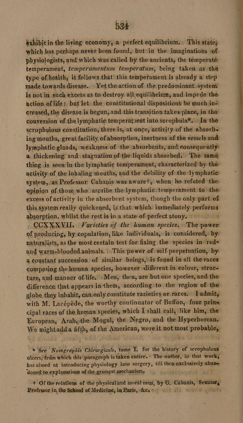exhibit in the living economy, a pérfect equilibrium. : This states which bas perhaps never been found, but in the imaginations vof, physiol ogists, and which was called by the ancients, the temperaté temperament, temperamentum temperatum, being taken as thé type of health, it follows that) this temperament is already a step made towards disease. : Yet the action of the predominant! system is not in such excess as to destroy all equilibrium, and impede the action. of life : but Jet. the constitutional dispositions bé much in creased,, the disease is begun,.and this transition takes-place, in the) conversion of the lymphatic temperakient into scrophula*.', In thé scrophylous constitution, there is, at once, activity of the absorbs ing mouths, great facility. of absorption, inertness of the vessels and: lymphatic: glands, «weakness of ‘the: absorbents, and: consequently: a, thickening and: stagnation of the liquids absorbed: The same thing is seen: in: the lymphatic temperament, characterized by the: activity of the inhaling mouths, and the debility of the: lymphatic: system,sas Professor Cabanis was awaret, when, he refuted the: opipion of.those who ‘ascribe the:lymphatic temperament to the excess of activity in the absorbent system, though the only part of this system really quickened, is that which’ immediately. performs absorption, whilst the rest is in a state of perfect atonys 71014708 . CCXXXVII. Varieties of the human species. : The power: of producing, by: copulation, like individuals, is considered, : by: naturalists, as the most certain test for fixing the species in’ red- and warm-blooded animals. :: This power of self-perpetuation, by: a constant succession of similar beings,iis found in all the races composing the- human: species, however different in colour, struc ture, and manner of life. :Men, then, are but one species, and the difference that appears in them, according to the region of the globe they inhabit, canonly constitute varieties or.races. Ladmit, with M. Lacépède, the worthy continuator of Buffon, four prins cipal races of the-human speci¢s, which I shall call, like him,. the European, Arab,:the Mogul, the. Negro, and: the Hyperborean. We NE a res” of the Sinemet) were it not most sie * See Nosogrdphie Chirurgicale, tome * for the history of scrophulous ulcers{/frôm which this’ paragraph is taken entire.» The author, in that work; has aimed at introducing physiology into surgery, till them exclusively abans ‘doned to. explanations of the. grossest. mechanism. : | + Of the relations of the physicaland moräl man, by’ _ Li és res. Professor in the Schoo} of situ à in Paris, Ge ner oct slt sd otre
