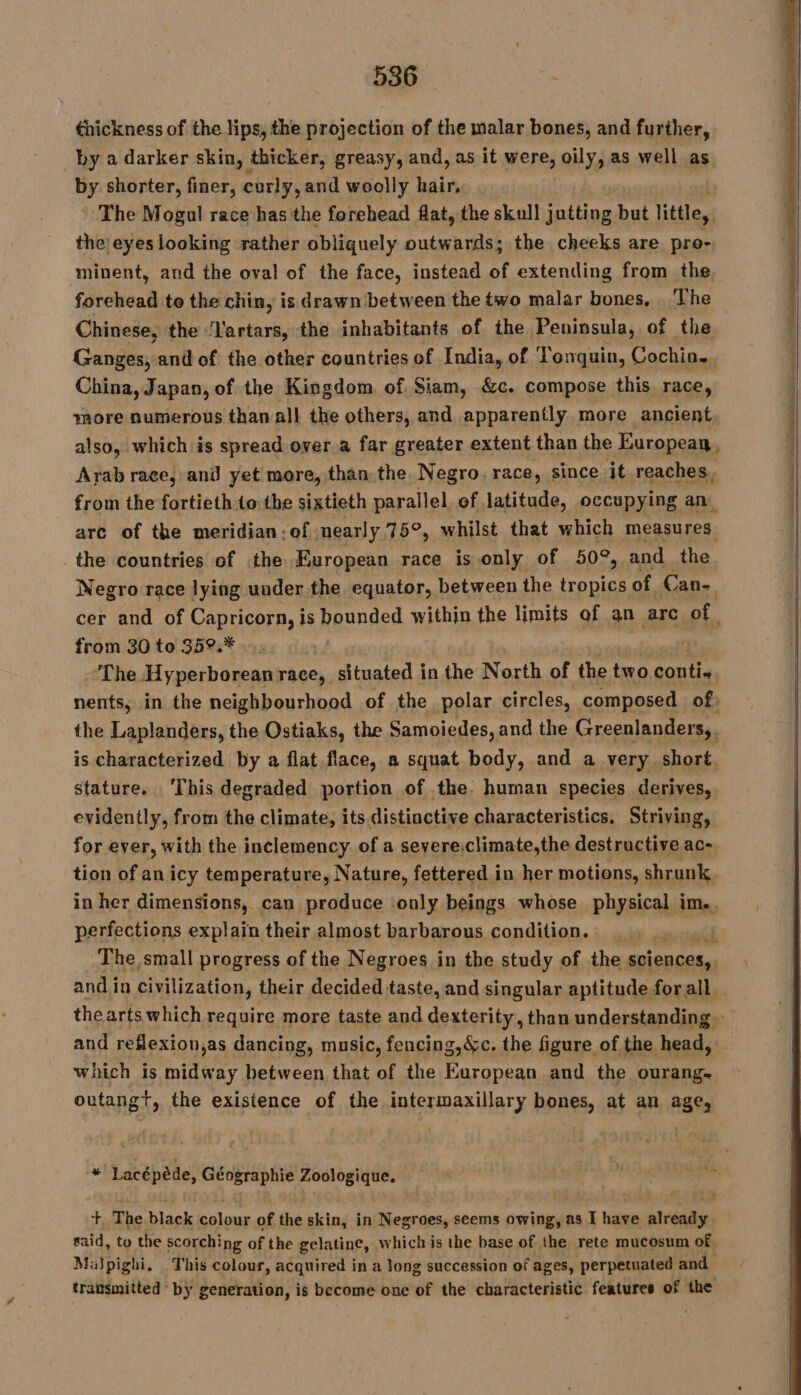 thickness of the lips, the projection of the malar bones, and further, by a darker skin, thicker, greasy, and, as it were, oily, as well as by shorter, finer, curly, and woolly bair, The Mogul race has the forehead flat, the skull jutting but little, the eyes looking rather obliquely outwards; the cheeks are pro- minent, and the oval of the face, instead of extending from the forehead to the chin, is drawn between the two malar bones, ‘The Chinese, the ‘lartars, the inhabitants of the Peninsula, of the Ganges, and of the other countries of India, of Tonquin, Cochin. China, Japan, of the Kingdom, of Siam, &amp;c. compose this race, more numerous than all the others, and apparently more ancient, also, which is spread over a far greater extent than the European, Arab race, anil yet more, than the. Negro. race, since it reaches. from the fortieth to the sixtieth parallel of latitude, occupying an are of the meridian; of nearly 75°, whilst that which measures the countries of the European race is only of 50°, and the Negro race lying under the equator, between the tropics of Can- cer and of Capricorn, is bounded within the limits of an arc Pie from 30 to 35°.* ‘The Hyperborean race, situated inthe North of the two çontie nents, in the neighbourhood of the polar circles, composed of | the Laplanders, the Ostiaks, the Samoiedes, and the Greenlanders,, is characterized by a flat flace, a squat body, and a very short. stature. ‘This degraded portion of the. human species derives, evidently, from the climate, its distinctive characteristics. Striving, for ever, with the inclemency of a severe.climate,the destructive ac- tion of an icy temperature, Nature, fettered in her motions, shrunk, in her dimensions, can produce only beings whose physical im. perfections explain their almost barbarous condition. |. . Mrs The, small progress of the Negroes in the study of the sciences, and in civilization, their decided taste, and singular aptitude forall thearts which require more taste and dexterity, than understanding» and reflexion,as dancing, music, fencing, &amp;c. the figure of the head, which is midway between that of the European and the ourang. outangt, the existence of the intermaxillary bones, at an age, #! Lacépède, Géographie Zoologique. + The black colour of the skin, in Negroes, seems owing, as I have already said, to the scorchi ng atthe gelatine, whichis the base of sa rete mucosum of. Milpighi, . This colour, acquired in a long succession of ages, perpetuated and transmitted by generation, is become one of the characteristic features of the