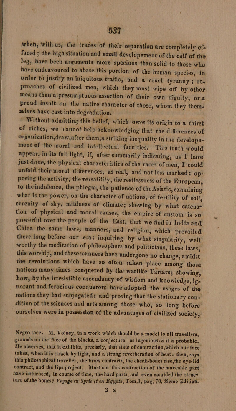 when, with us, thé traces of their separation are completely ef. faced; the high situation and small developement of the calf of the leg, have been arguments more specious than solid to those who have endeavoured to abase this portion of the human species, in order to justify an iniquitous traffic, and a cruel tyranny ; re. proaches of civilized men, which they must wipe off by other means than a presumptuous assertion of their own dignity, ora ~ proud insult on the native character of those, whom they them- Selves have cast into degradation. - Without admitting this belief, which owes its origin to a thirst of riches, we cannot help acknowledging that the differences of organization,draw,after them,a striking inequality in the develope- ment of the moral and intellectual faculties. This truth would appear, in its full light, if, after summarily indicating, us I have just done, the physical characteristics of the races of men, I could unfold their moral differences, as real, and not less marked: op- posing the activity, the versatility, the restlessness of the European, to the indolence, the phlegm, the patience of the Asiatic, examining what is the power, on the character of nations, of fertility of soil, serenity of sky, mildness of climate; shewing by what catena= tion of physical and moral causes, the empire of custom is so powerful over the people of the East, that we find in India and China the same laws, manners, and religion, which prevailed there long before our era: inquiring by what singularity, well worthy the meditation of philosophers and politicians, these laws, this worship, and these manners have undergone no change, amidst the revolutions which have so often taken place among those nations many times conquered by the warlike Tartars; showing, haw, by the irresistible ascendancy of wisdom and knowledge, ig- norant and ferocious conquerors have adopted the usages of the nations they had subjugated: and proying that the stationary con- dition of the sciences and arts among those who, so long before ourselves were in possession of the advantages of civilized society, Negrorace. M. Volney, in a work which should be a model to all travellers, grounds on the face of the blacks, a conjecture as ingenious as it is probable. | He observes, that it exhibits, precisely, that state of contraction, which our face takes, when it is struck by light, and a strong reverberation of heat: then, says. this philosophical traveller, the brow contracts, the cheek-bones rise,the eye-lid contract, and the lips project. Must not this contraction of the moveable part have influenced, in course of time, the hard parts, and even moulded the Bites ; ture ofthe bones? Voyage en Syrie gt en Egypte, Tom.l, pag. 70, 3ieme Edition. 3 Z