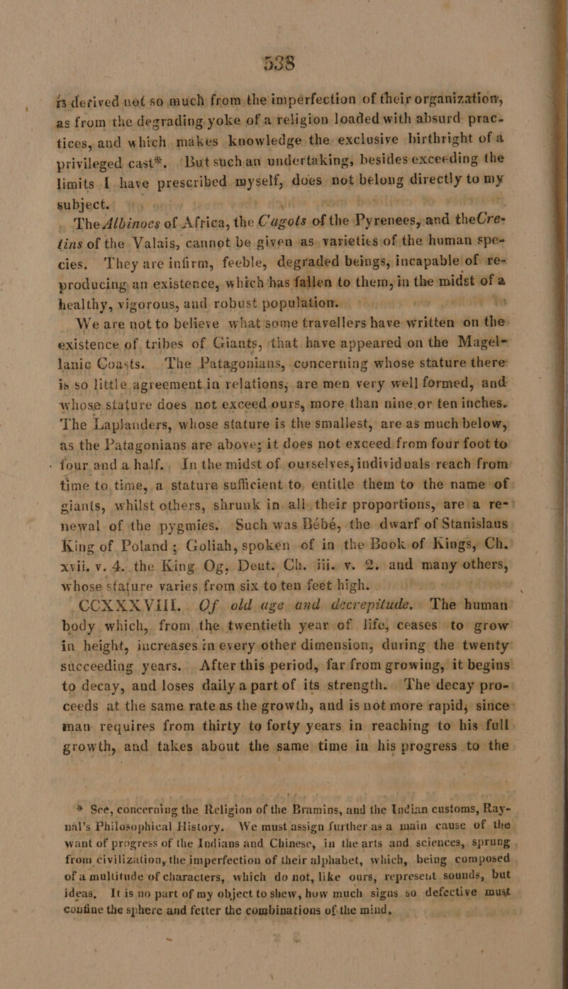 is derived not so much from the impérfection of their organization, as from the degrading yoke of a religion loaded with absurd: prac- tices, and which makes knowledge. the, exclusive birthright of a privileged cast*. ‘But suchan undertaking, besides exceeding the limits [have prescribed. myself, does not a mdr to ” subject. The Albinoes of mee rica, the Cagots of the Revive and cote tins of the Valais, cannot be given as. varietics of the human spe- cies. They are infirm, feeble, degraded beings, incapable. of re- producing, an existence, which has fallen to them, in the midst “we healthy, vigorous, and robust population. ’ We are not to believe what some travellers have written ‘on the: existence of tribes of Giants, that have appeared on the Magel- lanic Coasts. The Patagonians, concerning whose stature there: is so little agreement.in relations; are men very well formed, and whose stature does not exceed.ours, more than nine,or ten inches. The Laplanders, whose stature is the smallest, are as much below, as the Patagonians are above; it does not exceed from four foot to - four and a half., In the midst of ourselves, individuals reach from time to time, a stature sufficient to, entitle them to the name of: giants, whilst others, shruuk in. all, their proportions, are a re-: newal of the pygmies. Such was Bébé, the dwarf of Stanislaus King of Poland; Goliah, spoken of in the Book of Kings, Ch. xvii, v. 4. the Er Og, Deut: Ch. ii vw 2. and many: pre) whose stature varies from six to ten feet high. M4 CCXXXVUL . Of old age and decrepitude, The human body which, from, the twentieth year of life, ceases to grow in height, increases in every other dimension, during the twenty’ succeeding years. After this period, far from growing, it begins to decay, and loses daily a part of its strength. The decay pro-: ceeds at the same rate as the growth, and is not more rapid; since: man requires from thirty to forty years in reaching to his full growth, and takes about the same time in his progress to the * See, concerning the Religion of the Bramins, and the Undian customs, Ray- nal’s Philosophical History. We must assign further as a main cause of the want of progress of the Indians and Chinese, in the arts and sciences, sprung , from civilization, the imperfection of their alphabet, which, being composed of a multitude of characters, which do not, like ours, represent sounds, but ideas, It is no part of my object to shew, how much signs so defective must confine the sphere and fetter the combinations ofthe mind, ~