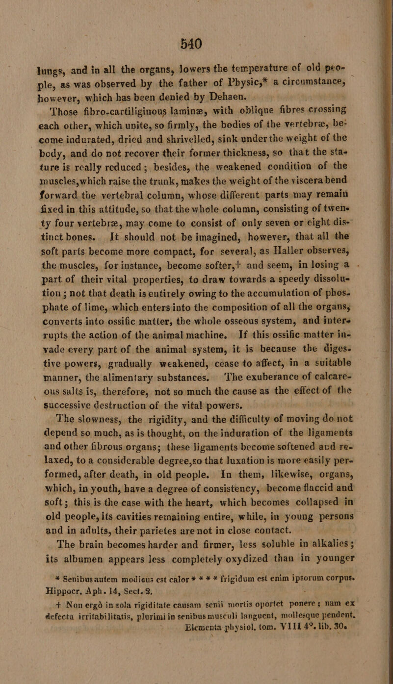 lungs, and in all the organs, lowers the temperature of old peo- ple, as was observed by the father of Physic,* a circumstance, however, which has been denied by Dehaen. | | | Those fibro-cartiliginous laminæ, with oblique fibres crossing each other, which unite, so firmly, the bodies of the vertebra, be- come indurated, dried and shrivelled, sink under the weight of the body, and do not recover their oué thickness, so that the sta- ture is really reduced; besides, the weakened condition of the muscles, which raise the trunk, makes the weight of the viscera bend forward the vertebral column, whose different parts may remain fixed in this attitude, so that the whole column, consisting of twens ty four vertebra, may come to consist of only seven or eight dis- tinct bones. It should not be imagined, however, that all the soft parts become more compact, for several, as Haller observes, the muscles, for instance, become softer,t and seem, in losing a . part of their vital properties, to draw towards a speedy dissolu- tion ; not that death is entirely owing to the accumulation of phos. phate of lime, which enters into the composition of all the organs, converts into ossific matter, the whole osseous system, and interes rupts the action of the animal machine. If this ossific matter in- vade every part of the animal system, it is because the diges. tive powers, gradually weakened, cease to affect, in a suitable manner, the alimentary substances. ‘The exuberance of calcare- ous salts is, therefore, not so much the cause as the effect of the successive destruction of the vital powers. | The slowness, the rigidity, and the difficulty of moving do not depend so much, as is thought, on the induration of the ligaments and other fibrous organs; these ligaments become softened ard re- laxed, to a considerable degree,so that luxation is more easily per- formed, after death, in old people. In them, likewise, organs, which, in youth, have a degree of consistency, become flaccid and soft; this is the case with the heart, which becomes collapsed in old people, its cavities remaining entire, while, in young persons and in adults, their parietes are not in close contact. _ The brain becomes harder and firmer, less soluble in alkalies ; its albumen appears less completely oxydized than in younger * Senibusautem modicus est calor * * * * frigidum est enim ipsorum corpus. Hippocr, Aph. 14, Sect. 2, + Non ergo in sola rigiditate causam senii mortis oportet ponere; nam ex defectu irritabilitatis, plurimi in senibus musculi languent, mollesque pendent, Elementa physiol, tom. VIII 4°. lib, 306.