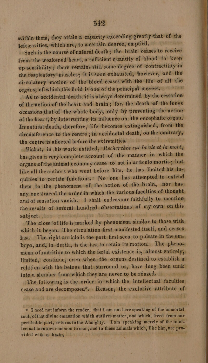 within them, they attain a capacity exceeding greatly that cf the teft cavities, which are, to acertain degree, emptied. : Such is the course of natural death; the brain ceases to receive from the weakened heart, a’sufficient quantity of blood to keep up sensibility; there remains still some degree of contractility i in the respiratory muscles; it is soon exhausted, however, and the circulatory motion of the blood ceases. with the life of all the organs, of which this fluid is one of the principal movers. tM _ As to accidental death, it is always determined by the cessation of the‘action of the heart'and brain; for, the death of the lungs occasions that of the whole body, only by preventing the action of the heart}by interrupting its influence on the encephalic organ. Innatural death, therefore, life becomes extinguished, from the circümference to the centre ;'in accidental death, on the contrary, the centre‘is affected before the extremities. be quai Bichat, in his work entitled, Recherches sur la vie et le morts has given a very complete account of the manner in which the organs of ‘the animal economy cease to act in articulo mortis; but: like all the authors who went before him, he has limited his sine, quiries'to certain functions.” No one has attempted to extend them to the phenomena of: the action of the braia, .nor has any one traced the order in which the various faculties of thought, and of sensation vanish. I shall endeavour faithfully to mention, the results of. several: huridred observations of my own on this subject. , oF § OS ae Fa vi The close jof life is ele by ar es sisidindsd to. one it which-it-began. The circulation first manifested itself, and ceases last. The right auricle is the part first seen to pulsate in theem.., bryo, and, in-death, is the last to retain its motion. The pheno. mena of nutrition to which the feetal existence is, almost entirely, limited, continue, even when the organs destined to establish a relation with the beings that.surround us, have Jong been sunk into.a slumber fromwhich they are never to be rouzed. … The following is the order: in which the intellectual faculties, cease and are decomposed*... Reason, the exclusive attribute of * {need not inform the reader, that I am not here speaking of the immortal soul, of that divine emanation which outlives matter ,and which, freed from our perishable part, returns tothe Almighty. Iam speaking merely of the intel- Jeciual faculties common to man, and to those animals which, like him, hy pro” vided with a brain, | ~