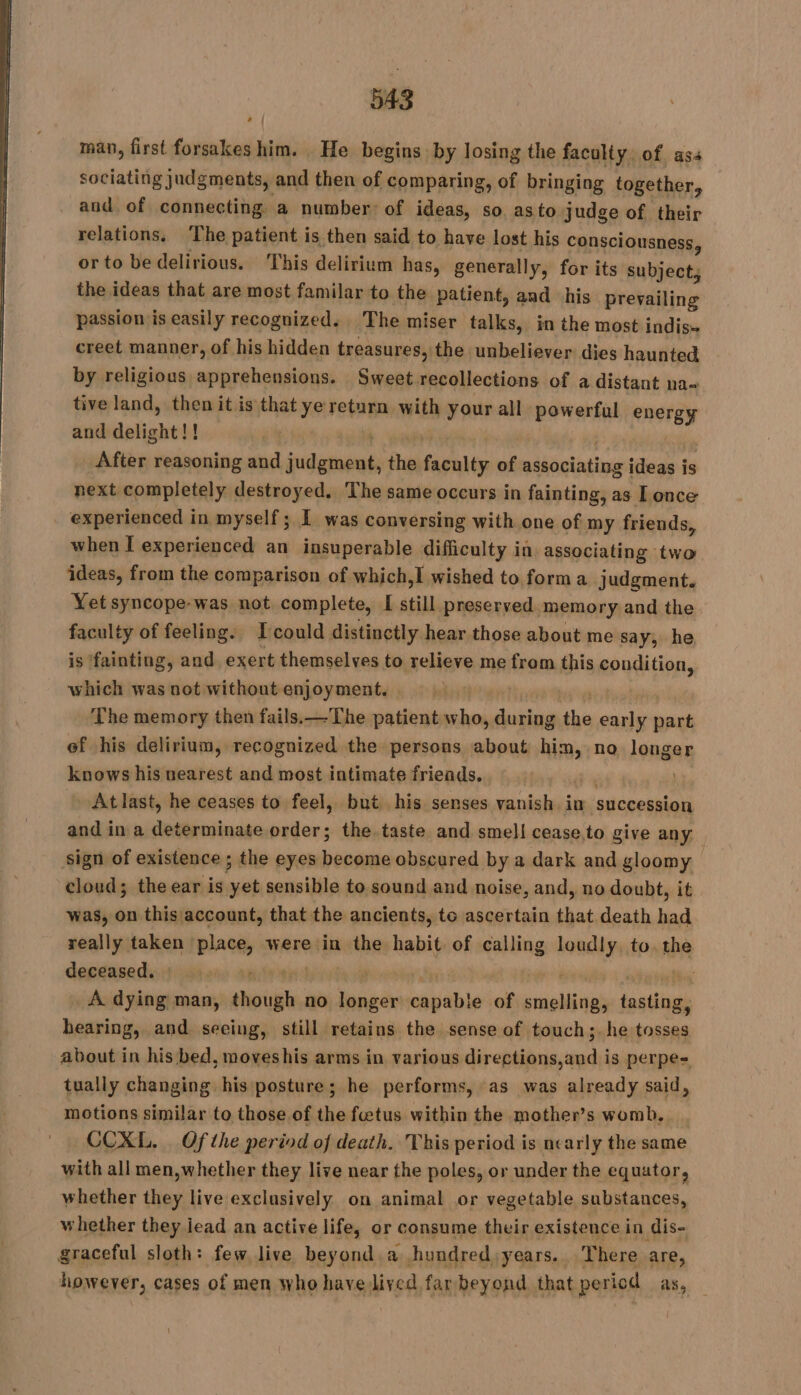 man, first forsakes him. He begins by losing the faculty. of ass sociating judgments, and then of comparing, of bringing together, and. of connecting a number: of ideas, so as to judge of their relations, T, he patient is then said to have lost his consciousness, or to be delirious. ‘This delirium has, generally, for its subject, the ideas that are most familar to the patient, and his prevailing passion is easily recognized. The miser talks, in the most indis- creet manner, of his hidden treasures, the unbeliever dies haunted by religious apprehensions. Sweet recollections of a distant na- tive land, then it is that ye return with your all powerful energy and delight!! | | | After reasoning and judgment, the faculty of associating ideas is next completely destroyed, The same occurs in fainting, as I once experienced in myself; I was conversing with one of my friends, when I experienced an insuperable difficulty ia associating two ideas, from the comparison of which,I wished to form a judgment. Yet syncope-was not. complete, [ still preserved memory and the faculty of feeling. Icould distinctly hear those about me say, he, is ‘fainting, and exert themselves to relieve me from this condition, which was not withoutenjoyment. &gt; | The memory then fails.—The patient who, during the early part ef his delirium, recognized the persons about him, no longer knows his nearest and most intimate friends. x At last, he ceases to feel, but his senses vanish. in succession and in a determinate order; the taste and smell cease to give any Sign of existence ; the eyes become obscured by a dark and gloomy cloud; the ear is yet sensible to sound and noise, and, no doubt, it was, on this account, that the ancients, to ascertain that death had really taken place, were in the habit of calling loudly, to. the deceased. Mt | | rin | À dying man, though no longer capable of smelling, tasting, hearing, and seeing, still retains the sense of touch;. he tosses about in his bed, moveshis arms in various directions,and is perpe= tually changing his posture; he performs, as was already said, motions similar to those of the fœtus within the mother’s womb, CCXL. . Of the period of death. This period is nearly the same with all men,whether they live near the poles, or under the equator, whether they live exclusively on animal or vegetable substances, whether they iead an active life, or consume their existence in dis- graceful sloth: few live beyond.a hundred years. There are, however, cases of men who have lived far beyond that period as, _