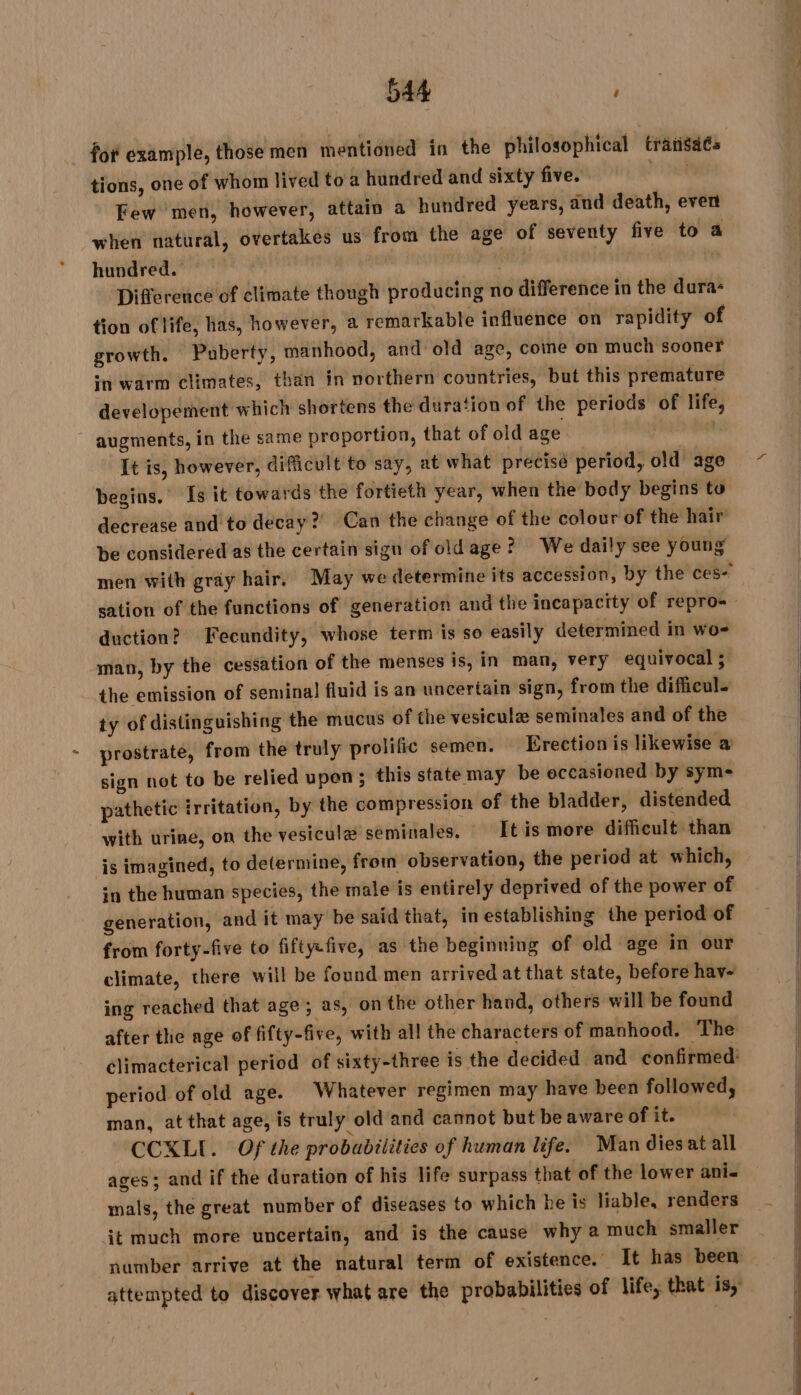 for example, those men mentioned in the philosophical trânsaés tions, one of whom lived to a hundred and sixty five. | Few men, however, attain a hundred years, and death, even when natural, overtakes us from the age of seventy five to a hundred. ‘ity | Difference of climate though producing no difference in the dura- tion of life, has, however, a remarkable influence on rapidity of growth. Puberty, manhood, and old age, come on much sooner in warm climates, than in northern countries, but this premature developement which shortens the duration of the periods of life, augments, in the same proportion, that of old age It is, however, difficult to say, at what précisé period, old age begins.’ Is it towards the fortieth year, when the body begins to decrease and to decay?) Can the change of the colour of the hair’ be considered as the certain sign of old age ? We daily see young duction? Fecundity, whose term is so easily determined in wo- man, by the cessation of the menses is, in man, very equivocal ; the emission of seminal fluid is an uncertain sign, from the difficul. ty of distinguishing the mucus of the vesiculæ seminales and of the prostrate, from the truly prolific semen. Erection is likewise a sign net to be relied upon ; this state may be occasioned by sym- pathetic irritation, by the compression of the bladder, distended with urine, on the vesiculæ seminales. It is more difficult than is imagined, to determine, from observation, the period at which, in the human species, the male is entirely deprived of the power of generation, and it may be said that, in establishing the period of from forty-five to fifty-five, as the beginning of old age in our climate, there will be found men arrived at that state, before hav- ing reached that age ; as, on the other hand, others will be found period of old age. Whatever regimen may have been followed, man, at that age, is truly old and cannot but be aware of it. CCXLI. Of the probabilities of human life. Man diesat all ages; and if the duration of his life surpass that of the lower ani- mals, the great number of diseases to which he is liable, renders dt much more uncertain, and is the cause why a much smaller