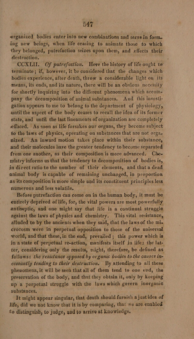 organized bodies enter into new combinations and serve in form. ing new beings, when life ceasing to animate those to which they belonged, putrefaction seizes upon them, and effects their tlestruction. CCXLIT. Of putrefaction. Here the history of life ought te’ terminate; if, however, it be considered that the changes which bodies experience, after death, throw a considerable light on its means, its ends, and its nature, there will be an obvious necessity for shortly inquiring into the different phenomena which accom- pany the decomposition of animal substances. And this investi- gation appears to me to belong to the department of physiology, until the aspect of the body ceases to recall the idea of its former state, and until the last lineaments of organization are completely effaced. As soon as life forsakes our organs, they become subject _to the laws of physics, operating on substances that are not Orgar nized. An inward motion takes place within their substance, and their molecules have the greater tendency to become separated from one another, as their composition is more advanced. Chee mistry informs us that the tendency to decomposition of bodies is, in direct ratioto the number of their elements, and that a dead animal body is capable of remaining unchanged, in proportion as its composition is more simple and its constituent principles less numerous and less volatile. : Before putrefaction can come on in the nus body, it must be entirely deprived of life, for, the vital powers are most powerfully antiseptic, and one might say that life is a continual struggle against the laws of physics and chemistry. This vital resistance, alluded to by the ancients when they said, that the laws of the mi. crocosm were in perpetual opposition to those of the universal world, and that these, in the end, prevailed; this power which is in a state of perpetual re-action, manifests itself in life: the lat- ter, considering only the results, might, therefore, be defined as _ follows: the resistance opposed by organic bodies to the causes in- cessantly tending to their destruction, By attending to all these phenomena, it will be seen that all of them tend to one end, the preservation of the body, and that they obtain it, only by keeping up a perpetual struggle with the laws which govern inorganic substances. | . It might appear singular, that death should furnish a just idea of life, did we not know that it is by comparing, that we are enabled to distinguish, to judge, and to arrive at knowledge.