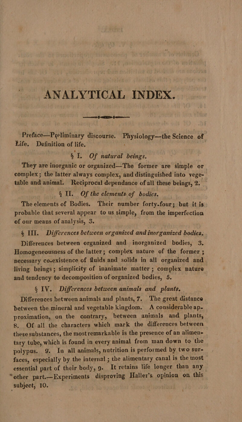 | ANALYTICAL INDEX. eae ef acre Preface—Preliminary discourse. Physiology—the Science of Life. Definition of life. | | § I. Of natural beings. They are inorganic or organized—The former are simple or complex; the latter always complex, and distinguished into vege- table and animal. Reciprocal dependance of all these beings, 2. $ Il. Of the elements of bodies. The elements of Bodies. Their number forty-four; but it is probable that several appear to us simple, from the imperfection of our means of analysis, 3. § III. Differences between organized andinorganized bodies. Differences between organized and inorganized bodies, 3. Homogeneousness of the latter; complex nature of the former ; necessary co-existence of fluids and solids in all organized and living beings; simplicity of inanimate matter ; complex nature and tendency to decomposition of organized bodies, 5. § IV. Differences between animals and plants. Differences between animals and plants, 7, The great distance between the mineral and vegetable kingdom. A considerable ap- proximation, on the contrary, between animals and. plants, 8. Of all the characters which mark the differences between these substances, the most remarkable is the presence of an alimen- tary tube, which is found in every animal from man down to the polypus. 9. In all animals, nutrition is performed by two sur- faces, especially by the internal ; the alimentary canal is the most ~ essential part of their body, 9. It retains life longer than any “other part.—Experiments disproving Haller’s opinion on this subject, 10.